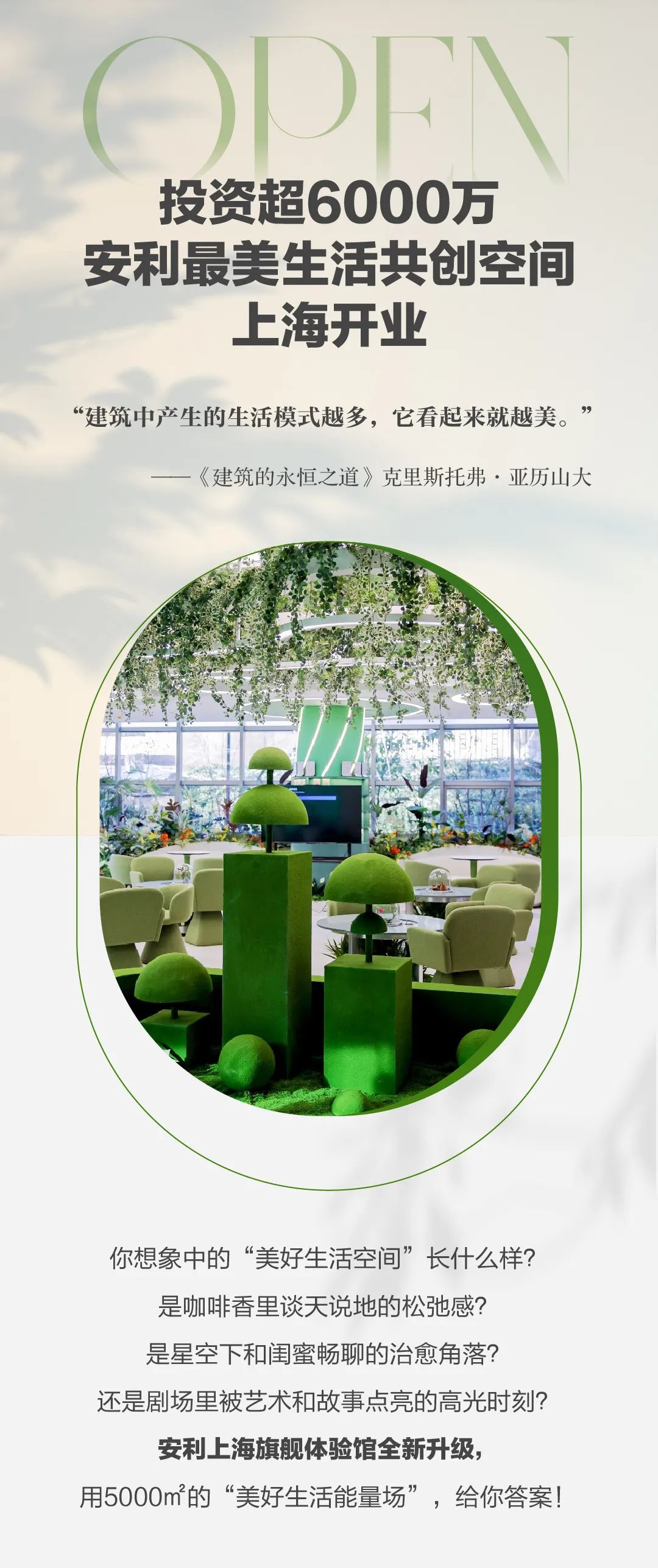 OPEN
 投资超6000万
 安利最美生活共创空间
 上海开业
 “建筑中产生的生活模式越多，它看起来就越美。”
 ——《建筑的永恒之道》克里斯托弗·亚历山大
 你想象中的“美好生活空间”长什么样？
 是咖啡香里谈天说地的松弛感？
 是星空下和闺蜜畅聊的治愈角落？
 还是剧场里被艺术和故事点亮的高光时刻？
 安利上海旗舰体验馆全新升级，
 用5000m²的“美好生活能量场”，给你答案！