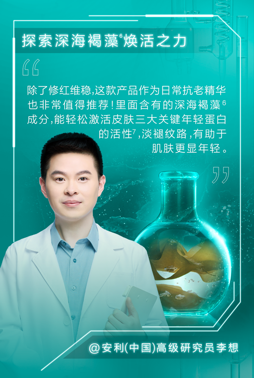 探索深海褐藻焕活之力

除了修红维稳，这款产品作为日常抗老精华也非常值得推荐！里面含有的深海褐藻成分，能轻松激活皮肤三大关键年轻蛋白的活性，淡褪纹路，有助于肌肤更显年轻。

@安利（中国）高级研究员李想