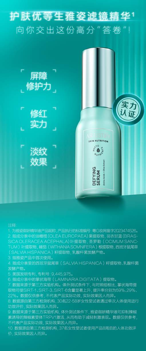 护肤优等生雅姿滤镜精华

向你交出这份高分“答卷”！

屏障修护力
修红实力
淡纹效果

注释：
1. 为雅姿御妍精华液产品昵称，产品执行的标准编号：粤G妆网备字2023474526。
2. 指成分表中的油橄榄（OLEA EUROPAEA）果提取物、羽衣甘蓝（BRASSICA OLERACEA ACEPHALA）叶提取物、圣罗勒（OCIMUM SANC-TUM）叶提取物、睡茄（WITHANIA SOMNIFERA）根提取物、西班牙鼠尾草（SALVIA HISPANICA）籽提取物、乳酸杆菌发酵产物。
3. 指雅姿产品中首次使用。
4. 指成分表里的西班牙鼠尾草（SALVIA HISPANICA）籽提取物、乳酸杆菌发酵产物。
5. 美国发明专利，专利号：9,445,976。
6. 指成分表中的掌状海带（LAMINARIA DIGITATA）提取物。
7. 数据来源于第三方实验机构。体外测试条件下，与对照组相比，掌状海带提取物可使SIRT-1、SIRT-3、SIRT-6含量显著上升，提升率分别为59%、29%、22%。数据仅供参考，不代表产品实际功效，实际效果因人而异。
8. 数据源自第三方检测机构，30名22-58岁女性受试者通过单次人体使用进行功效评价，实际效果因人而异。
9. 数据来源于第三方实验机构。体外测试条件下，雅姿御妍精华液可抑制辣椒素诱导的辣椒素受体TRPV1激活，从而有助于减轻刺激表现。数据仅供参考，不代表产品实际功效，实际效果因人而异。
10. 数据源自第三方检测机构，37名女性受试者使用产品8周后的人体功效评价，实际效果因人而异。