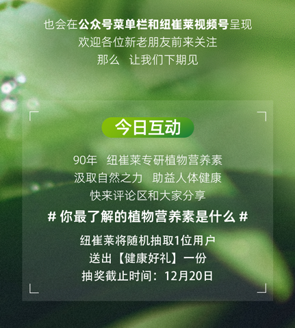也会在公众号菜单栏和纽崔莱视频号呈现
欢迎各位新老朋友前来关注
那么，让我们下期见

今日互动

90年 纽崔莱专研植物营养素
汲取自然之力 助益人体健康
快来评论区和大家分享

# 你最了解的植物营养素是什么 #

纽崔莱将随机抽取1位用户
送出【健康好礼】一份
抽奖截止时间：12月20日