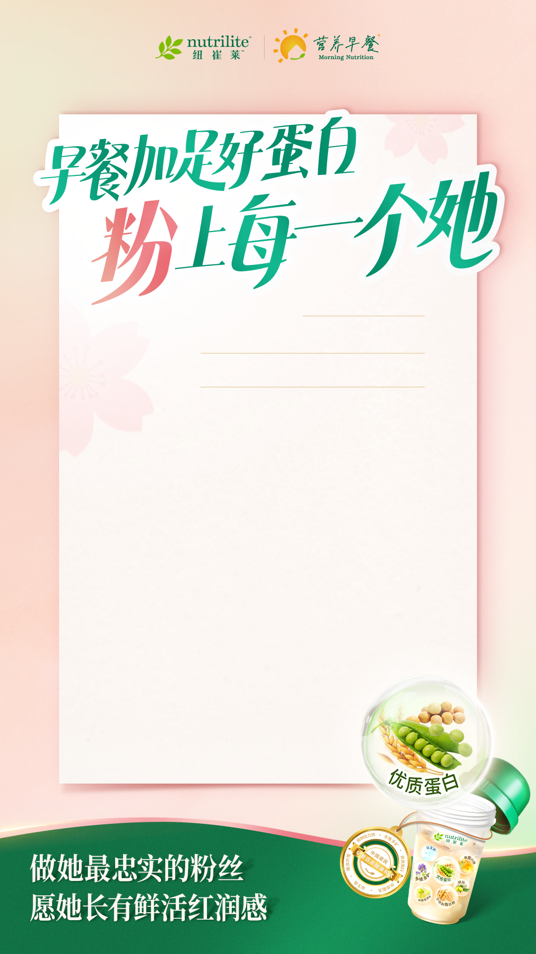 nutrilite
 早餐加足好蛋白
 粉上每一个她
 做她最忠实的粉丝
 愿她长有鲜活红润感
营养早餐
优质蛋白