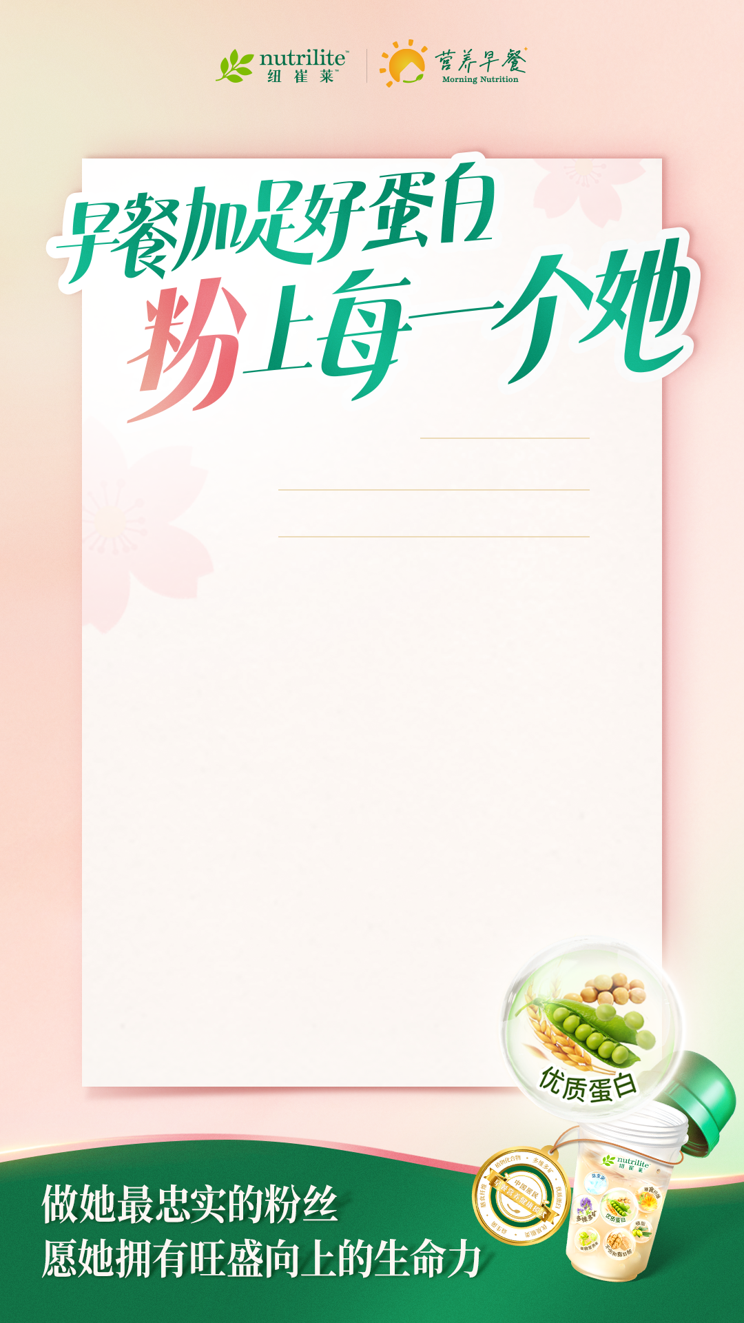 nutrilite
营养早餐
 早餐加足好蛋白
 粉上每一个她
 做她最忠实的粉丝
 愿她拥有旺盛向上的生命力
优质蛋白