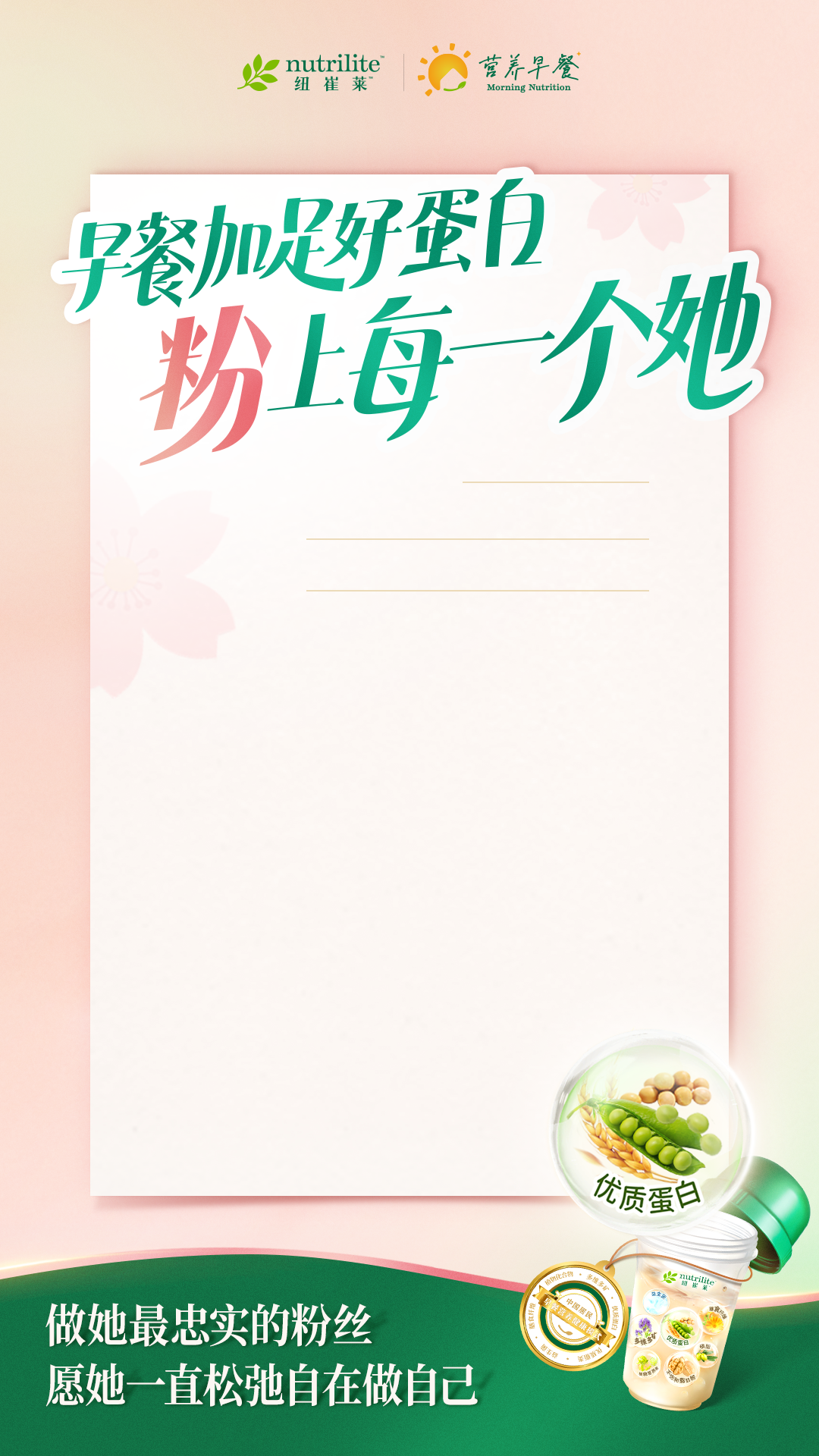 nutrilite
 早餐加足好蛋白
 粉上每一个她
 做她最忠实的粉丝
 愿她一直松弛自在做自己
营养早餐
优质蛋白