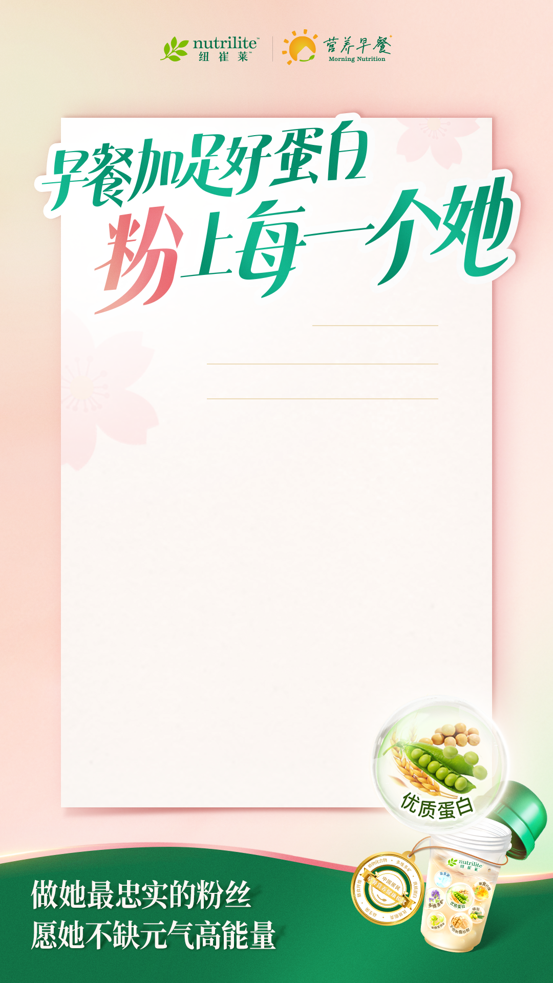 nutrilite
 早餐加足好蛋白
 粉上每一个她
 做她最忠实的粉丝
 愿她不缺元气高能量
营养早餐
优质蛋白