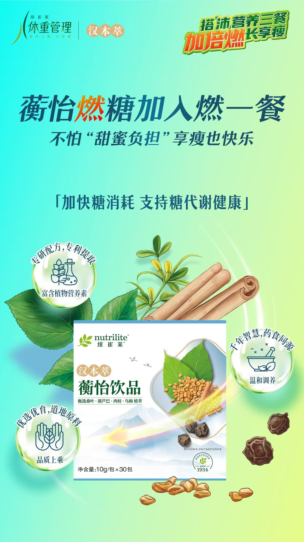 体重管理
 汉本萃
 蘅怡燃糖加入燃一餐
 不怕“甜蜜负担”享瘦也快乐
 加快糖消耗 支持糖代谢健康
 nutrilite 纽崔莱
 汉本萃
 蘅怡饮品
 净含量：10g/包 x 30包
专研配方，专利提取
富含植物营养素
千年智慧，药食同源
温和调养
优选优育，地道原料
品质上乘
甄选桑叶·葫芦巴·肉桂·乌梅 植萃
搭「沛」营养三餐长享瘦
加倍燃