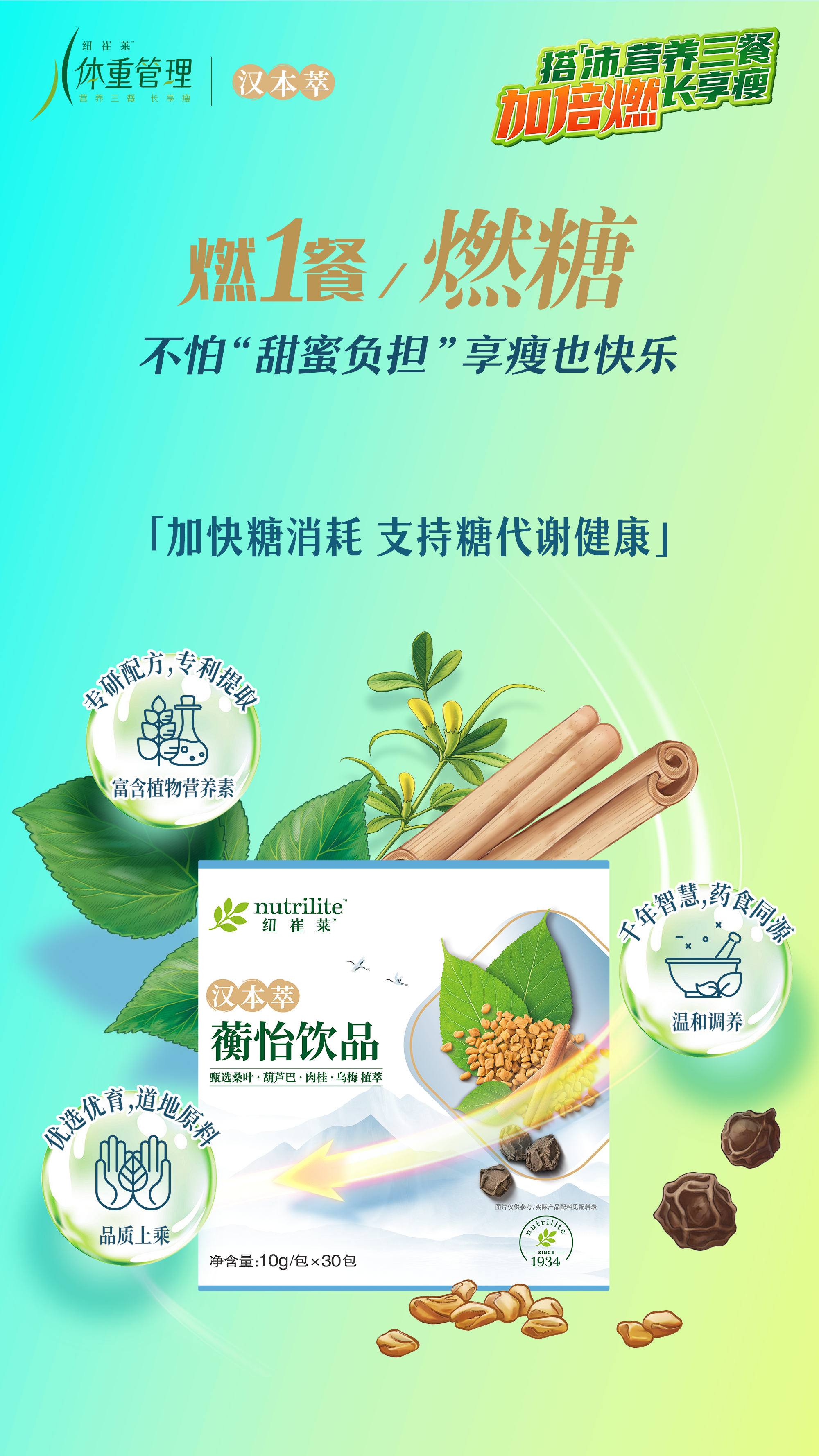 体重管理
 汉本萃
燃1餐/燃糖
 不怕“甜蜜负担”享瘦也快乐
「加快糖消耗 支持糖代谢健康」
 nutrilite 纽崔莱
 汉本萃
 蘅怡饮品
 净含量：10g/包 x 30包
专研配方，专利提取
富含植物营养素
千年智慧，药食同源
温和调养
优选优育，地道原料
品质上乘
甄选桑叶·葫芦巴·肉桂·乌梅 植萃
搭「沛」营养三餐长享瘦
加倍燃