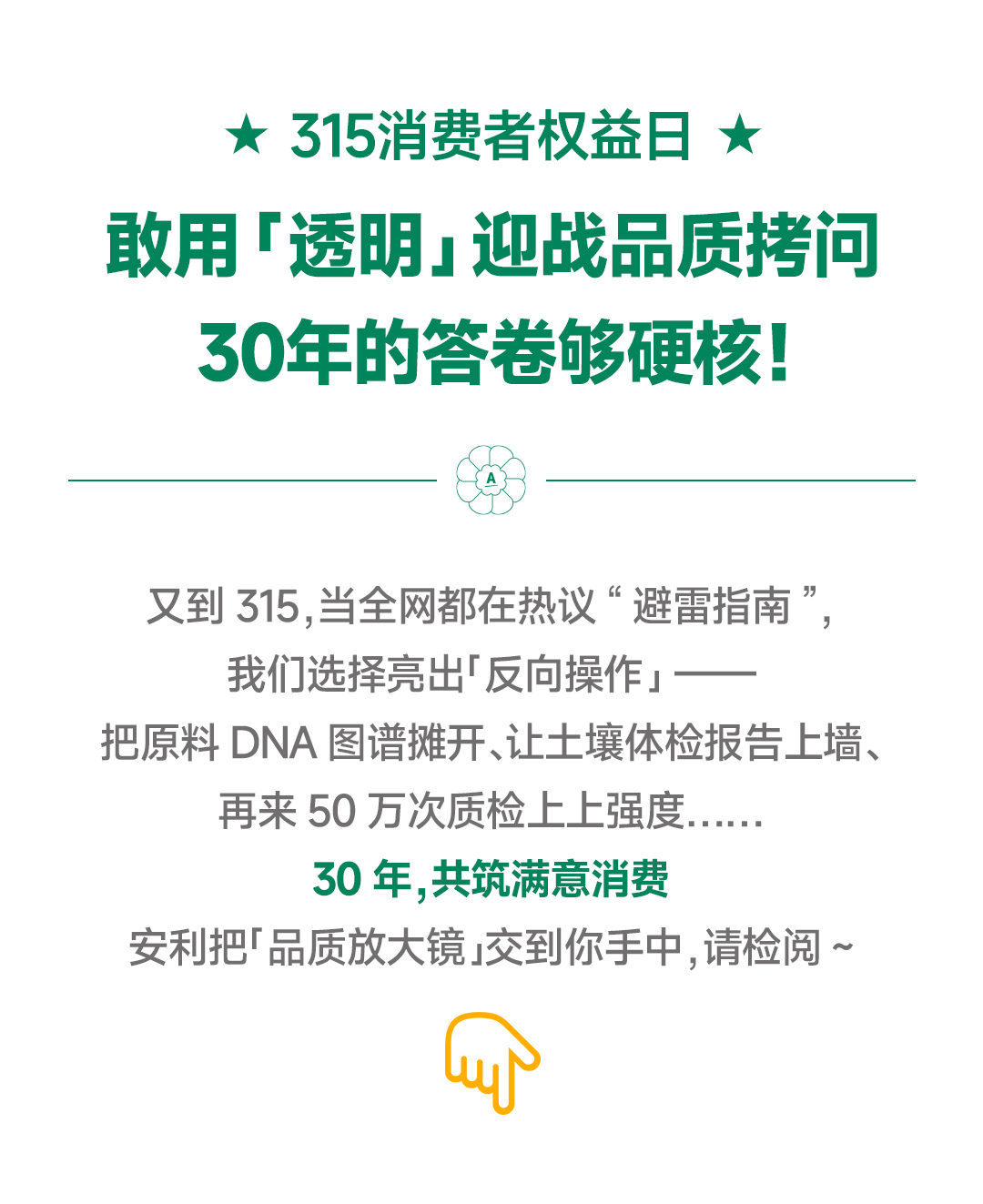 ★ 315消费者权益日 ★

敢用「透明」迎战品质拷问
30年的答卷够硬核！

又到315，当全网都在热议“避雷指南”，我们选择亮出「反向操作」——把原料DNA图谱摊开、让土壤体检报告上墙、再来50万次质检上上强度……

30年，共筑满意消费

安利把「品质放大镜」交到你手中，请检阅~