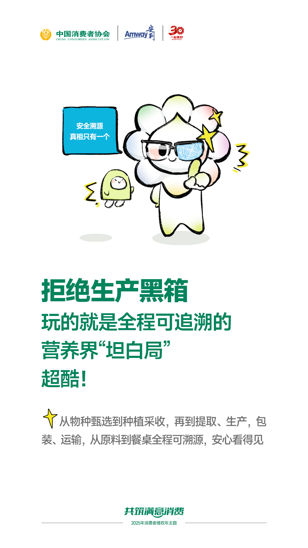 安全溯源
真相只有一个

拒绝生产黑箱
玩的就是全程可追溯的
营养界“坦白局”
超酷！

从物种甄选到种植采收，再到提取、生产、包装、运输，从原料到餐桌全程可溯源，安心看得见

共筑满意消费
2025年消费者维权年主题