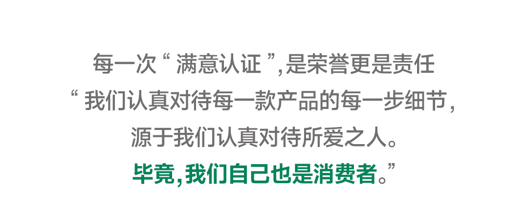 每一次“满意认证”，是荣誉更是责任

我们认真对待每一款产品的每一步细节，
源于我们认真对待所爱之人。

毕竟，我们自己也是消费者。