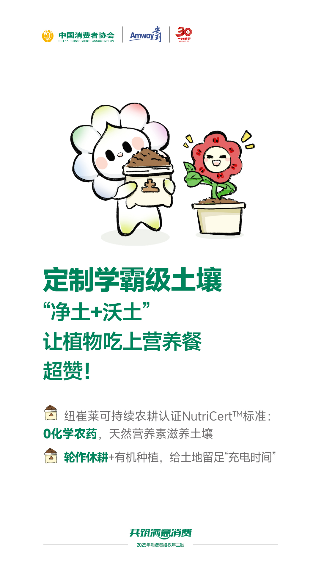 中国消费者协会

定制学霸级土壤
“净土+沃土”
让植物吃上营养餐
超赞！

纽崔莱可持续农耕认证NutriCert™标准：
0化学农药，天然营养素滋养土壤
轮作休耕+有机种植，给土地留足“充电时间”

共筑满意消费
2025年消费者维权年主题