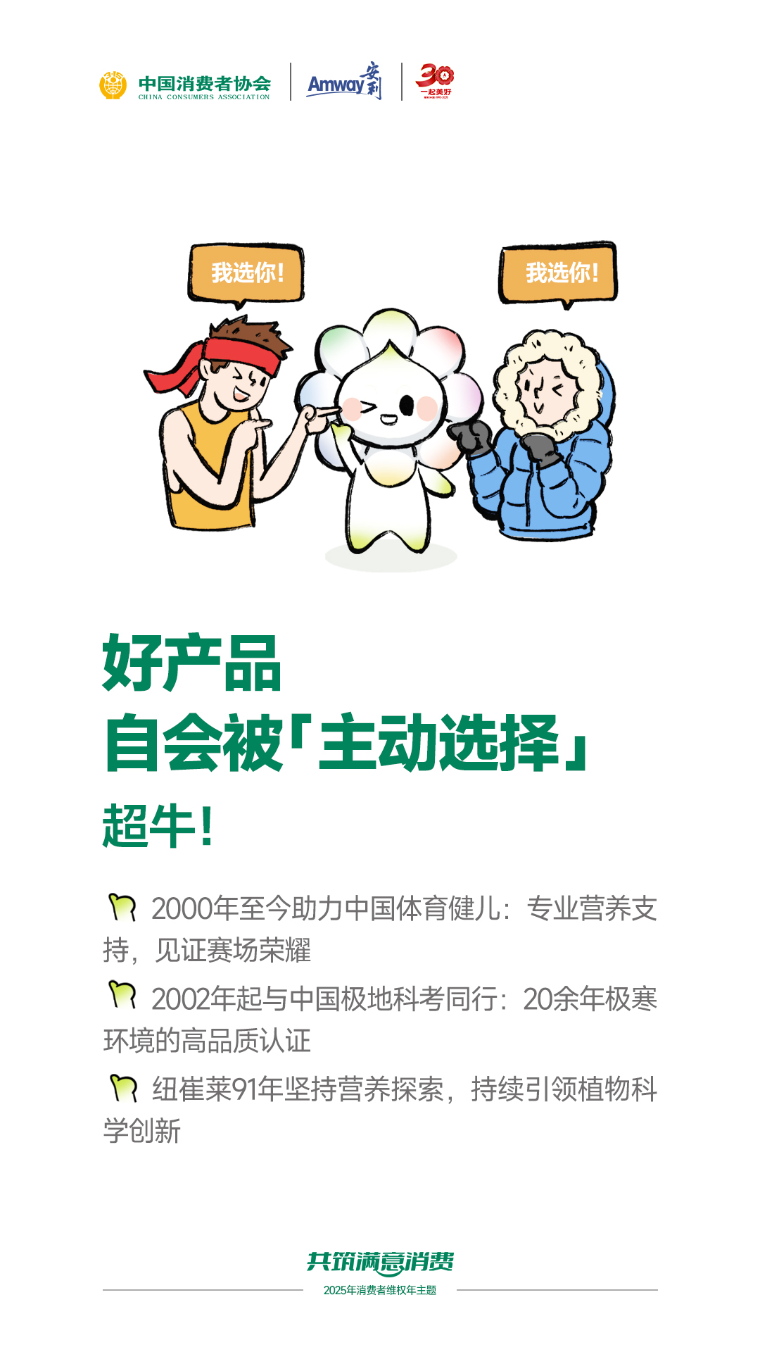 中国消费者协会

Amway

好产品
自会被「主动选择」
超牛！

2000年至今助力中国体育健儿：专业营养支持，见证赛场荣耀
2002年起与中国极地科考同行：20余年极寒环境的高品质认证
纽崔莱91年坚持营养探索，持续引领植物科学创新

共筑满意消费
2025年消费者维权年主题