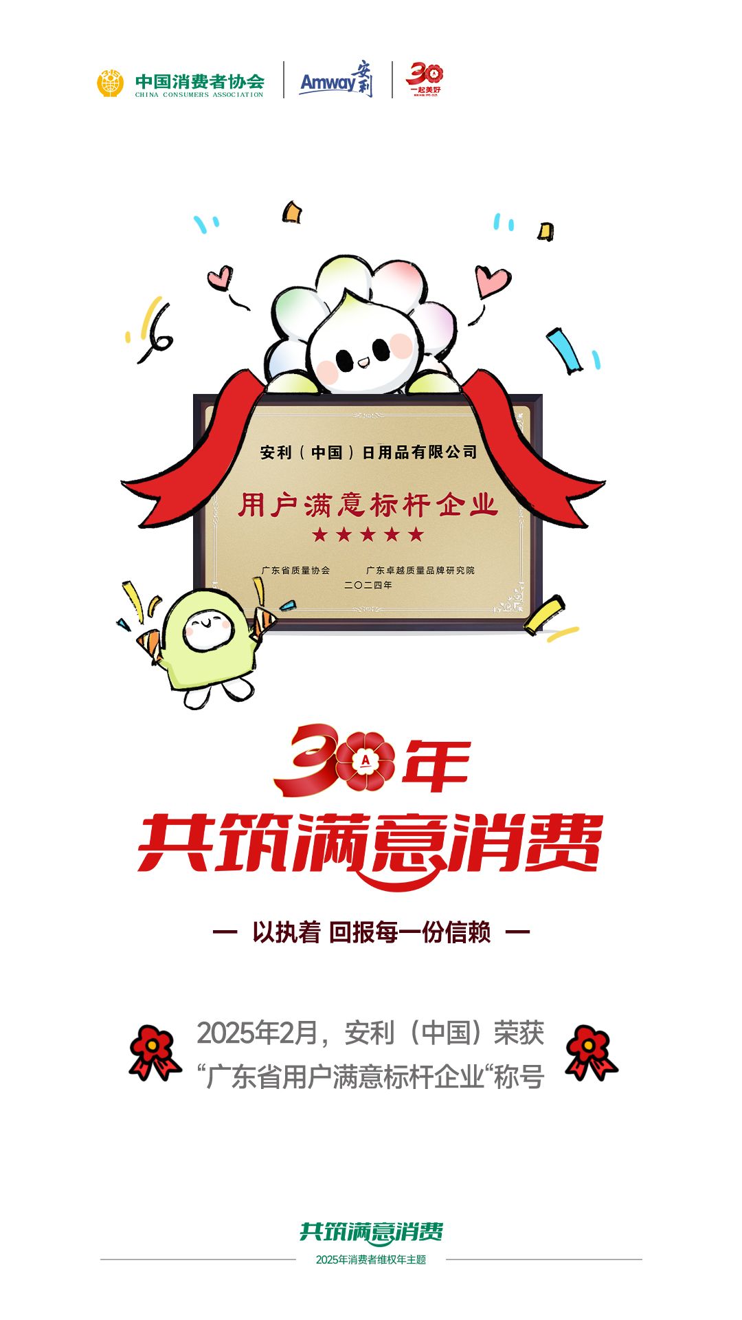 中国消费者协会

安利（中国）日用品有限公司

用户满意标杆企业
★★★★★

广东省质量协会
广东卓越质量品牌研究院
二〇二四年

30年
共筑满意消费

—— 以执着 回报每一份信赖 ——

2025年2月，安利（中国）荣获
“广东省用户满意标杆企业”称号

共筑满意消费
2025年消费者维权年主题