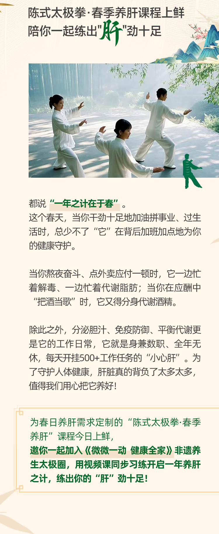 陈式太极拳·春季养肝课程上鲜
陪你一起练出“肝”劲十足

都说“一年之计在于春”。
这个春天，当你干劲十足地加油拼事业、过生活时，总少不了“它”在背后加班加点地为你的健康守护。

当你熬夜奋斗、点外卖应付一顿时，它一边忙着解毒、一边忙着代谢脂肪；当你在应酬中“把酒当歌”时，它又得分身代谢酒精。

除此之外，分泌胆汁、免疫防御、平衡代谢更是它的工作日常，它就是身兼数职、全年无休，每天开挂500+工作任务的“小心肝”。为了守护人体健康，肝脏真的背负了太多太多，值得我们用心把它养好！

为春日养肝需求定制的“陈式太极拳·春季养肝”课程今日上鲜，
邀你一起加入《微微一动 健康全家》非遗养生太极圈，用视频课同步习练开启一年养肝之计，练出你的“肝”劲十足！