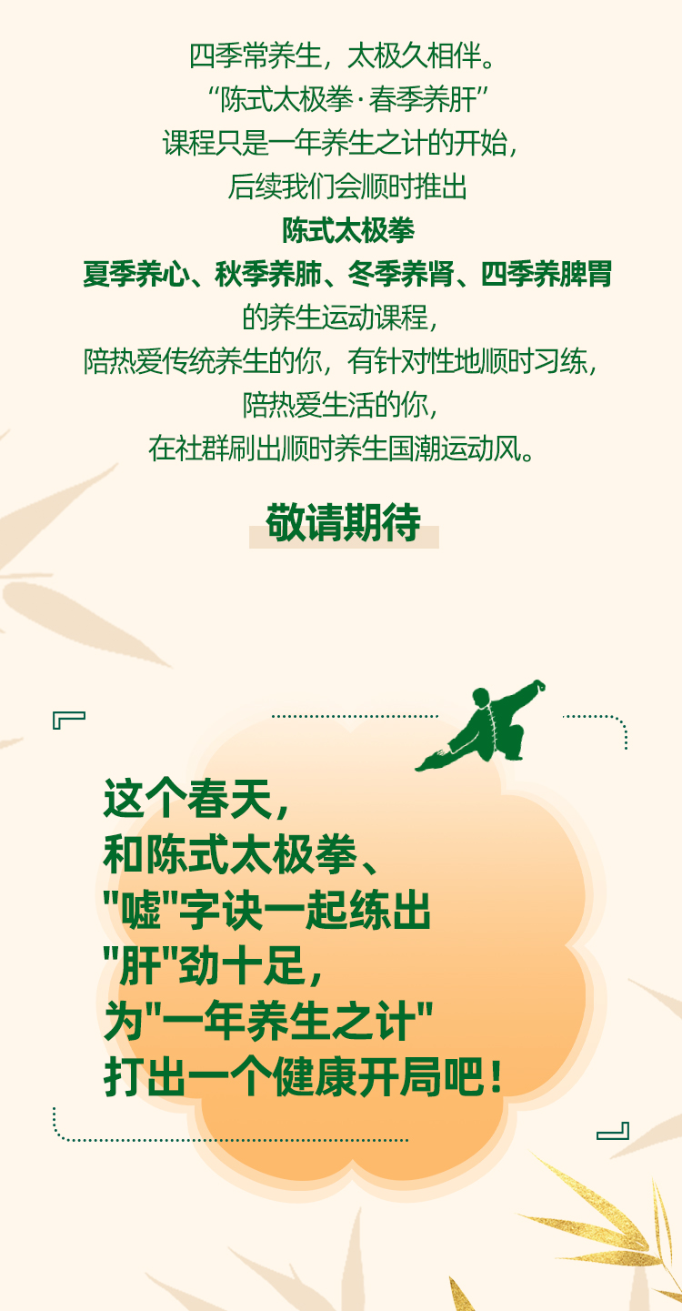 四季常养生，太极久相伴。

“陈式太极拳·春季养肝”
课程只是一年养生之计的开始，
后续我们会顺时推出

陈式太极拳
夏季养心、秋季养肺、冬季养肾、四季养脾胃
的养生运动课程，
陪热爱传统养生的你，有针对性地顺时习练，
陪热爱生活的你，
在社群刷出顺时养生国潮运动风。

敬请期待

这个春天，
和陈式太极拳、
"嘘"字诀一起练出
"肝"劲十足，
为"一年养生之计"
打出一个健康开局吧！