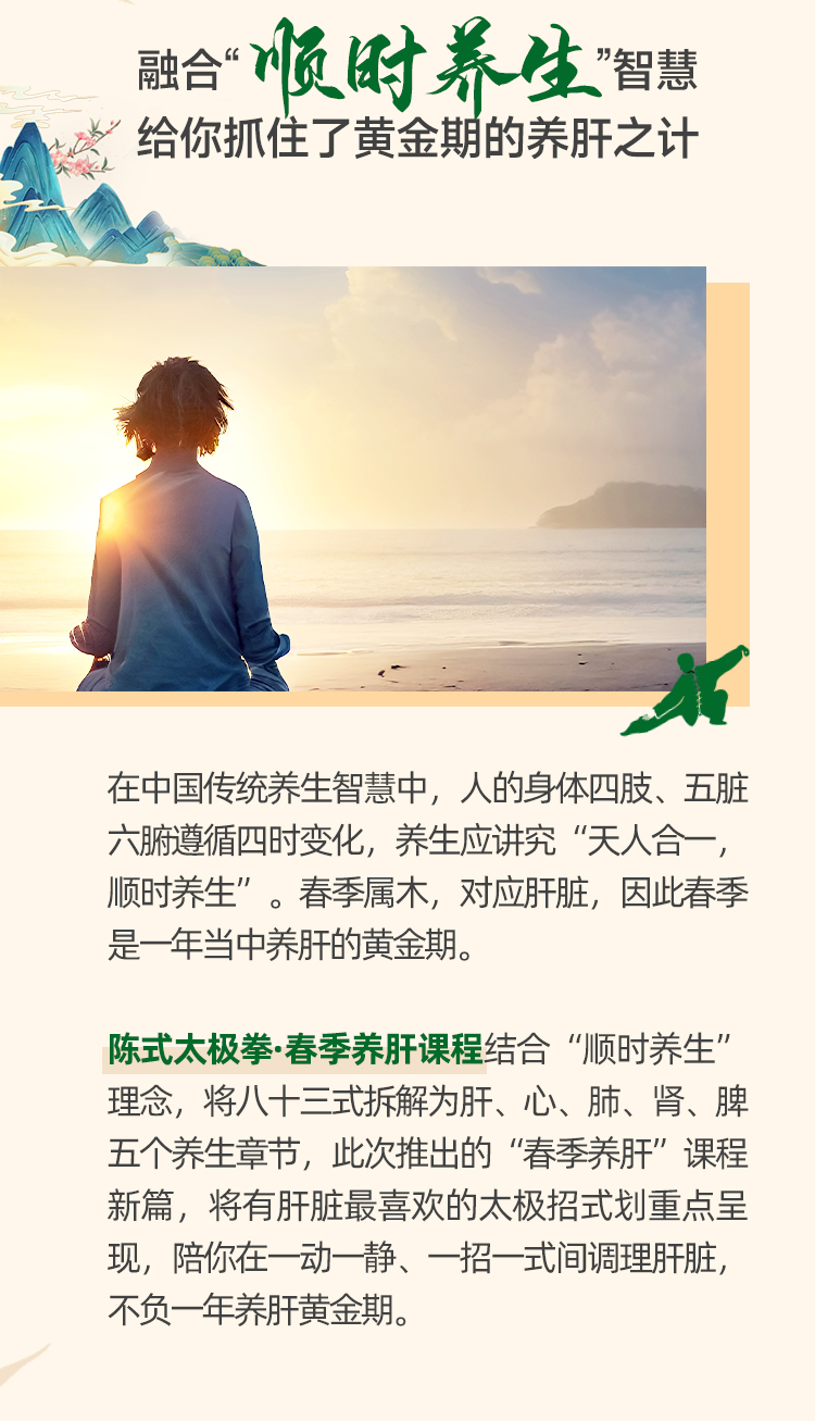 融合“顺时养生”智慧
给你抓住了黄金期的养肝之计

在中国传统养生智慧中，人的身体四肢、五脏六腑遵循四时变化，养生应讲究“天人合一，顺时养生”。春季属木，对应肝脏，因此春季是一年当中养肝的黄金期。

陈式太极拳·春季养肝课程结合“顺时养生”理念，将八十三式拆解为肝、心、肺、肾、脾五个养生章节，此次推出的“春季养肝”课程新篇，将有肝脏最喜欢的太极招式划重点呈现，陪你在一动一静、一招一式间调理肝脏，不负一年养肝黄金期。