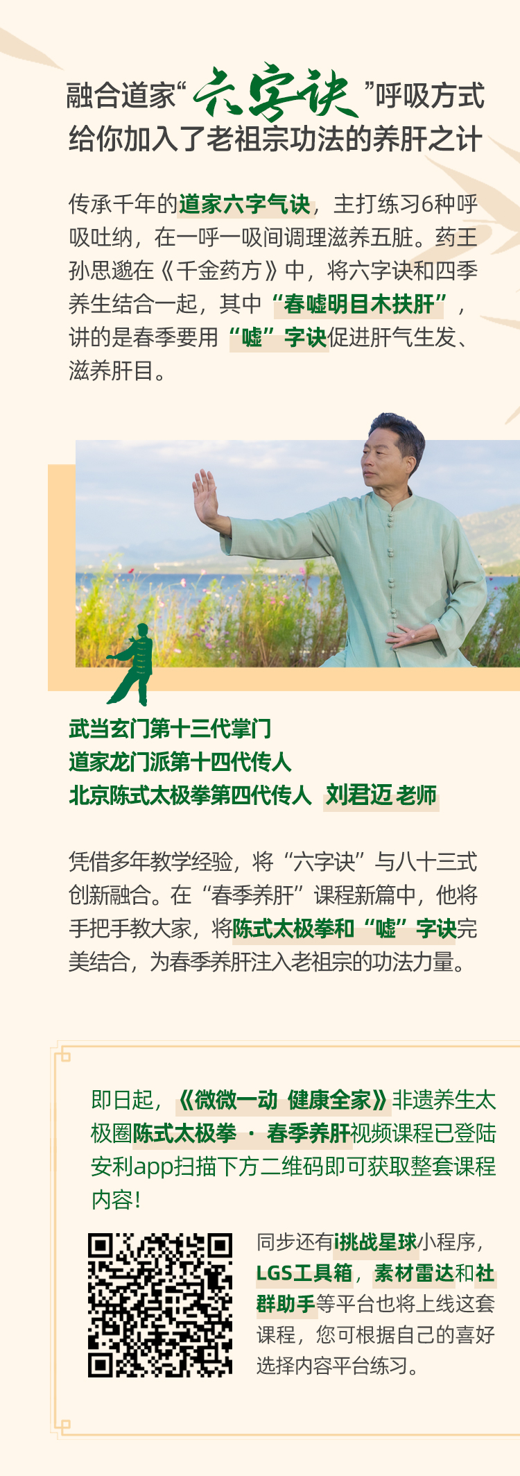 融合道家“六字诀”呼吸方式
给你加入了老祖宗功法的养肝之计

传承千年的道家六字气诀，主打练习6种呼吸吐纳，在一呼一吸间调理滋养五脏。药王孙思邈在《千金药方》中，将六字诀和四季养生结合一起，其中“春嘘明目木扶肝”，讲的是春季要用“嘘”字诀促进肝气生发、滋养肝目。

武当玄门第十三代掌门
道家龙门派第十四代传人
北京陈式太极拳第四代传人 刘君迈 老师

凭借多年教学经验，将“六字诀”与八十三式创新融合。在“春季养肝”课程新篇中，他将手把手教大家，将陈式太极拳和“嘘”字诀完美结合，为春季养肝注入老祖宗的功法力量。

即日起，《微微一动 健康全家》非遗养生太极圈陈式太极拳·春季养肝视频课程已登陆安利app扫描下方二维码即可获取整套课程内容！

同步还有i挑战星球小程序，LGS工具箱，素材雷达和社群助手等平台也将上线这套课程，您可根据自己的喜好选择内容平台练习。
