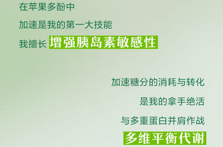 在苹果多酚中
加速是我的第一大技能
我擅长增强胰岛素敏感性

加速糖分的消耗与转化
是我的拿手绝活
与多重蛋白并肩作战
多维平衡代谢