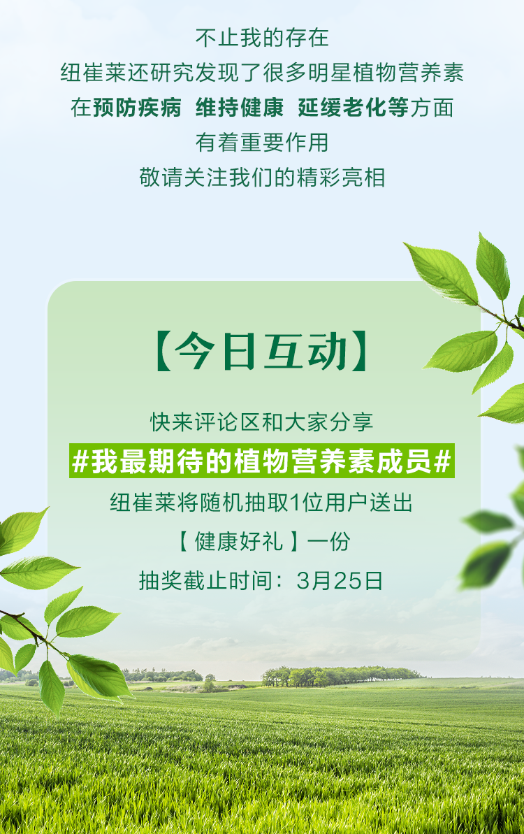 不止我的存在
纽崔莱还研究发现了很多明星植物营养素
在预防疾病 维持健康 延缓老化等方面
有着重要作用
敬请关注我们的精彩亮相

【今日互动】
快来评论区和大家分享
#我最期待的植物营养素成员#
纽崔莱将随机抽取1位用户送出
【健康好礼】一份
抽奖截止时间：3月25日