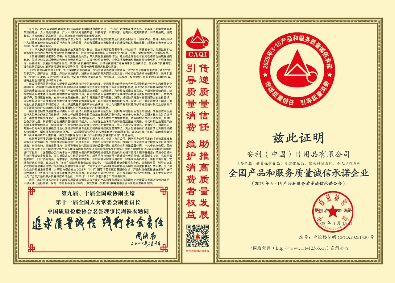 默认标题 3 月 15 日作为国际消费者联盟 1983 年确定的国际消费者权益日,“3.15”始终都是社会各界、尤其是广大消费者高度关注的焦点。人民日益增长的美好生活需要,对消费质量、消费效率、消费体验的更高期待,是人们对美好生活的需要的重要体现。
《中华人民共和国消费者权益保护法》规定:保护消费者的合法权益是全社会的共同责任;国家倡导,支持一切组织和个人对损害消费者合法权益的行为进行社会监督;大众传播媒介应当做好维护消费者合法权益的宣传,对损害消费者合法权益的行为进行舆论监督。
《中华人民共和国消费者权益保护法实施条例》指出:建立和完善经营者守法、行业自律、消费者参与、政府监管和社会监督相结合的消费维权保护共治格局体系,行业协会和商会等相应当加强行业自律,引导督促会员守法诚信经营。
《质量强国建设纲要》指出:推动企业建立健全产品质量追溯制度,鼓励企业实施质量承诺和积极自我声明公开,发挥行业协会、学会及消费者组织的桥梁纽带作用,开展标准制定、品牌建设、质量管理等技术服务,推行行业质量诚信承诺;引导消费者树立绿色健康安全消费理念,主动参与质量促进、社会监督等活动;发挥新闻媒体舆论引导作用,将质量共治理念和共识推向纵深。
《优化营商环境条例》要求:为了持续优化营商环境,更大激发市场活力,增强社会创造力,各级政府及其有关部门应当坚持依法行政、公平竞争、履行安全、质量、劳动权益保护、消费者权益保护等方面的法定义务;行业协会商会应当依照法律、法规和章程,加强行业自律,为本地区提供信息咨询、宣传培训、市场拓展、权益保护、纠纷处理等方面的的服务;提倡全社会积极参与和利用平台。
兹证明
安利(中国)日用品有限公司
主要产品:营养保健食品、美容化妆品、家居科技系列、个人护理系列
全国产品和服务质量诚信承诺企业
(2025 年 3·15 产品和服务质量诚信承诺公告)
编号:中检协证号 CPCA20251420 号
第九届、十届全国政协副主席
第十一届全国人大常委会副委员长
中国质量检验协会名誉理事长周铁农题词
追求质量诚信 履行社会责任