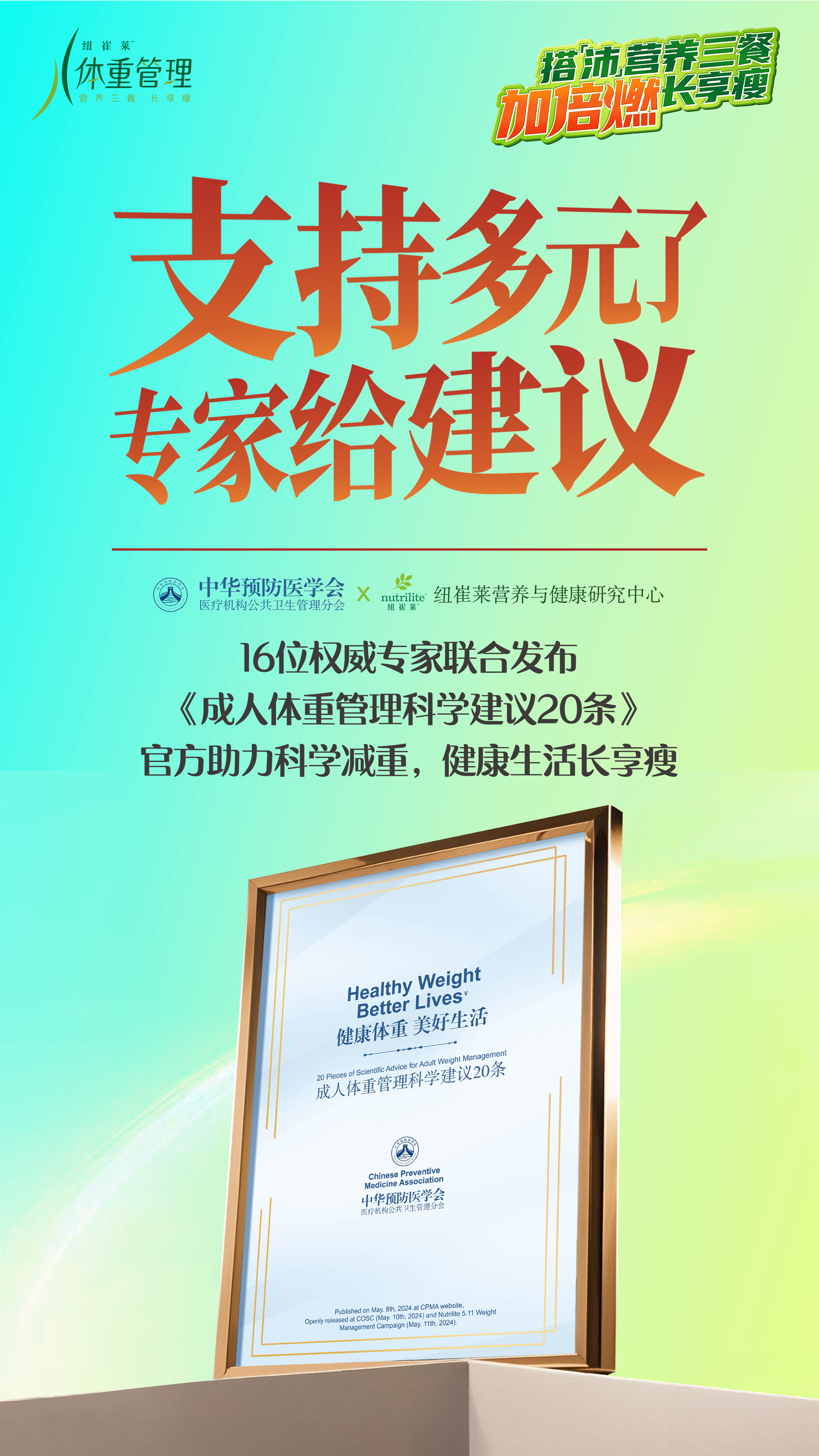 体重管理
 搭配营养三餐 加倍燃
 支持多元 专家给建议
 中华预防医学会 医疗机构公共卫生管理分会 X nutrilite 纽崔莱营养与健康研究中心
 16位权威专家联合发布《成人体重管理科学建议20条》官方助力科学减重，健康生活长享瘦
 Healthy Weight Better Lives 健康体重 美好生活
 成人体重管理科学建议20条
搭「沛」营养三餐长享瘦
加倍燃