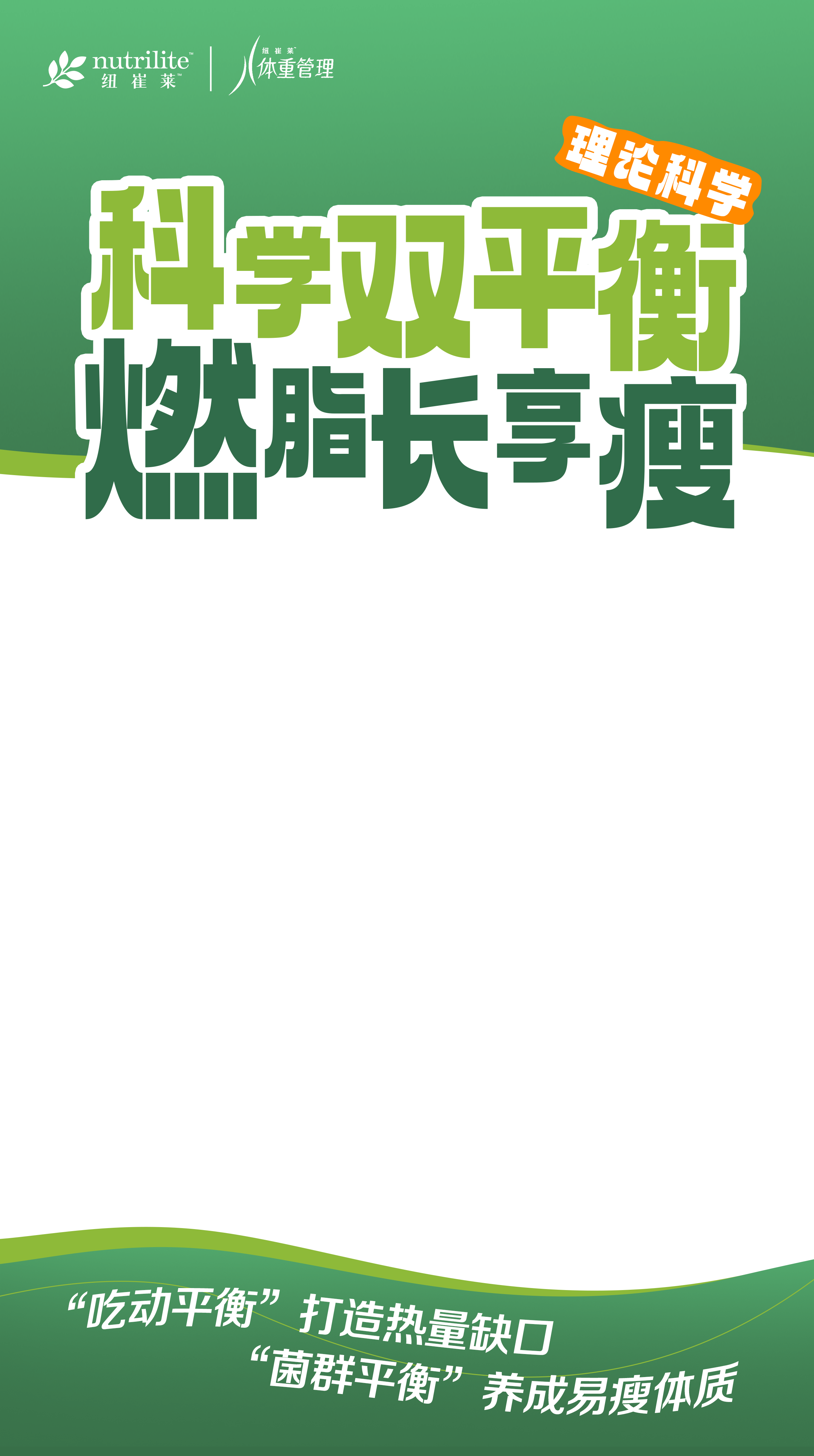 nutrilite
 纽崔莱
 体重管理
 科学双平衡
 燃脂长享瘦
 “吃动平衡”打造热量缺口
 “菌群平衡”养成易瘦体质
