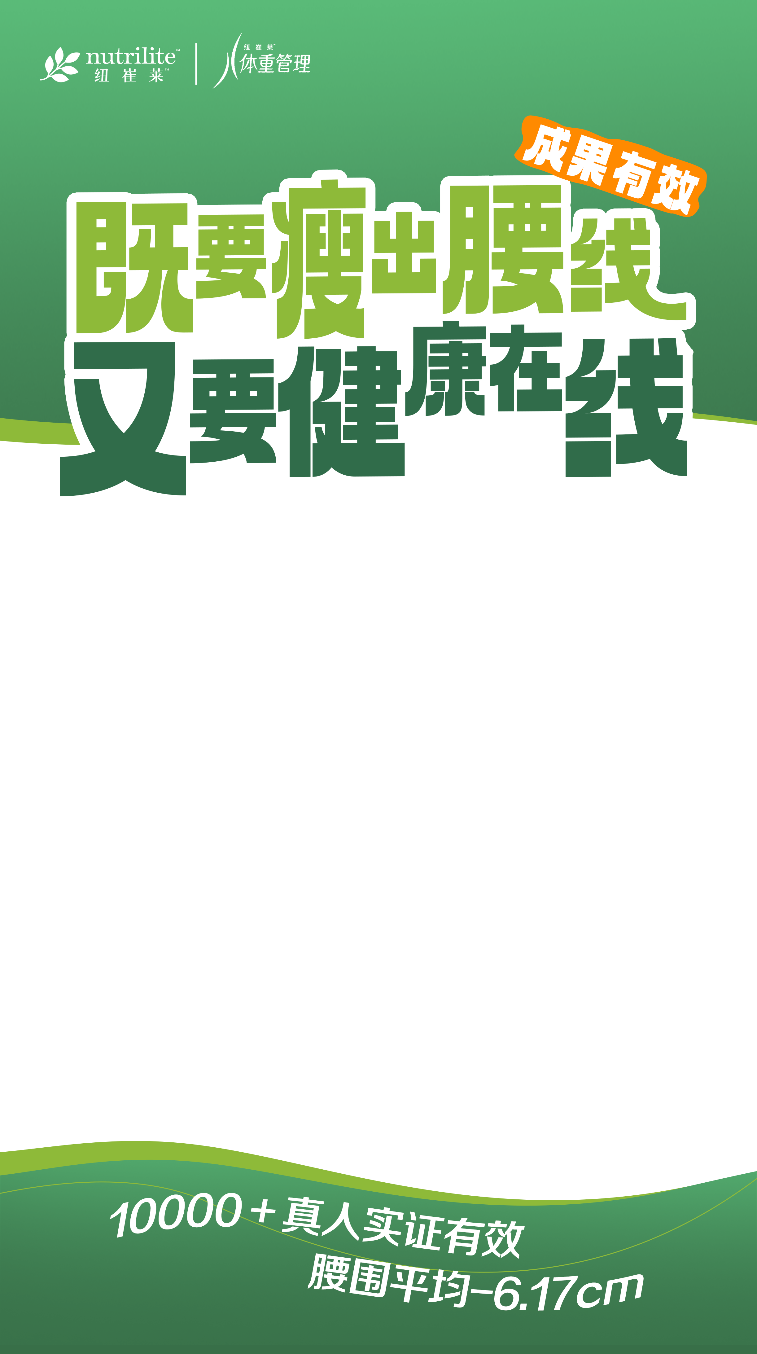 nutrilite
 体重管理
 成果有效
 既要瘦出腰线又要健康在线
 10000+真人实证有效
 腰围平均-6.17cm