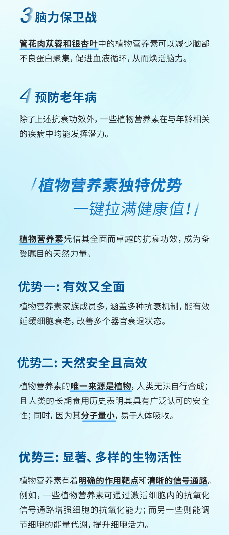 3 脑力保卫战
 管花肉苁蓉和银杏叶中的植物营养素可以减少脑部不良蛋白聚集，促进血液循环，从而焕活脑力。
 4 预防老年病
 除了上述抗衰功效外，一些植物营养素在与年龄相关的疾病中均能发挥潜力。
 植物营养素独特优势 —键拉满健康值！
 植物营养素凭借其全面而卓越的抗衰功效，成为备受瞩目的天然力量。
 优势一: 有效又全面
 植物营养素家族成员多，涵盖多种抗衰机制，能有效延缓细胞衰老，改善多个器官衰退状态。
 优势二: 天然安全且高效
 植物营养素的唯一来源是植物，人类无法自行合成；且人类的长期食用历史表明其具有广泛认可的安全性；同时，因为其分子量小，易于人体吸收。
 优势三: 显著、多样的生物活性
 植物营养素有着明确的作用靶点和清晰的信号通路。例如，一些植物营养素可通过激活细胞内的抗氧化信号通路增强细胞的抗氧化能力；而另一些则能调节细胞的能量代谢，提升细胞活力。