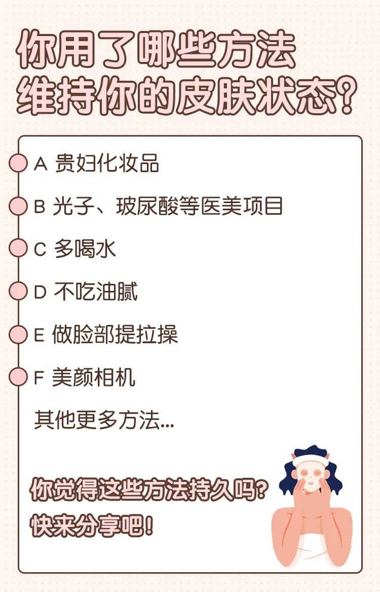 你用了哪些方法维持你的皮肤状态?
A 贵妇化妆品
B 光子、玻尿酸等医美项目
C 多喝水
D 不吃油腻
E 做脸部提拉操
F 美颜相机
其他更多方法...
你觉得这些方法持久吗?快来分享吧!