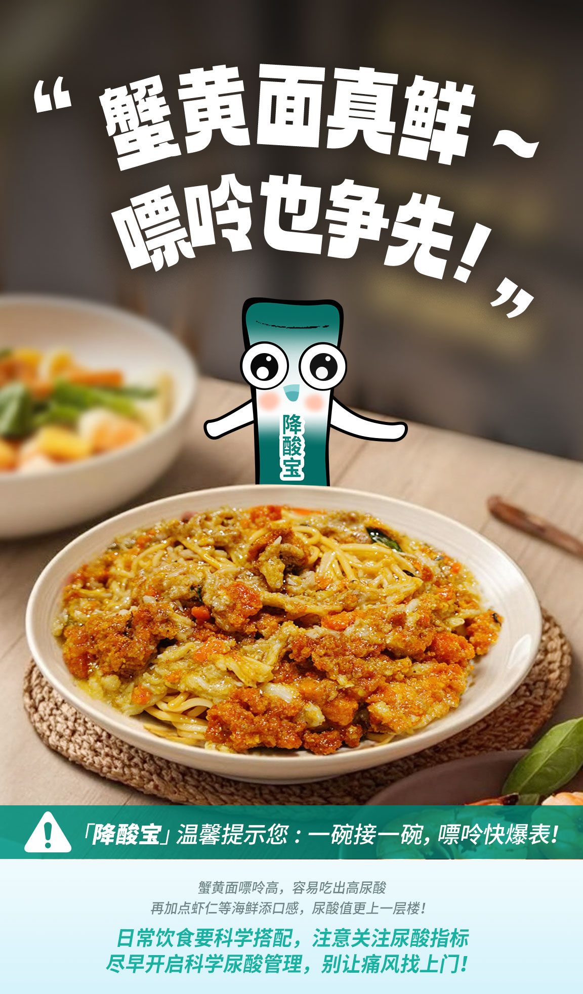 默认标题 “蟹黄面真鲜~嘌呤也争先!”
降酸宝
「降酸宝」温馨提示您:一碗接一碗,嘌呤快爆表!
蟹黄面嘌呤高,容易吃出高尿酸
再加点虾仁等海鲜添口感,尿酸值更上一层楼!
日常饮食要科学搭配,注意关注尿酸指标
尽早开启科学尿酸管理,别让痛风找上门!