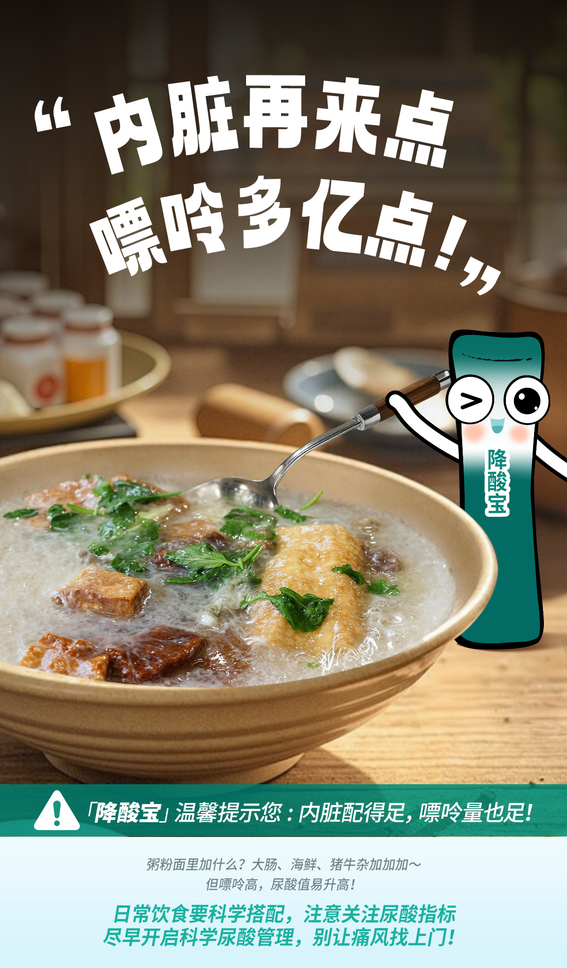 默认标题 “内脏再来点 嘌呤多亿点!”
“降酸宝”温馨提示您:内脏配得足,嘌呤量也足!
粥粉面里加什么?大肠、海鲜、猪牛杂加加加~但嘌呤高,尿酸值易升高!
日常饮食要科学搭配,注意关注尿酸指标尽早开启科学尿酸管理,别让痛风找上门!