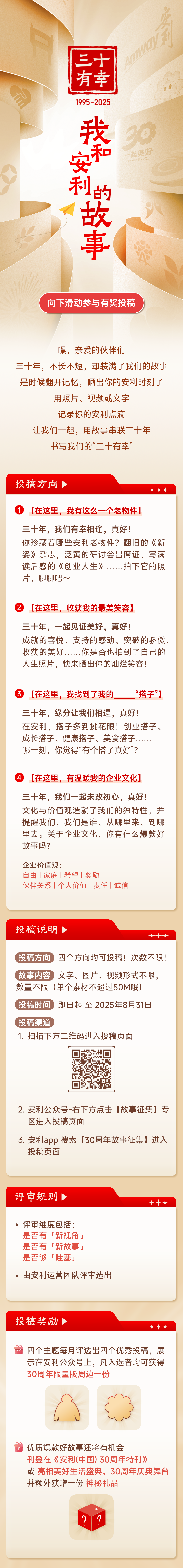 ### 三十年有安利

#### 我和安利的故事

**向下滑动参与有奖投稿**

嘿，亲爱的伙伴们

三十年，不长不短，却装满了我们的故事

是时候翻开记忆，晒出你的安利时刻了

用照片、视频或文字

记录你的安利点滴

让我们一起，用故事串联三十年

书写我们的“三十有幸”

---

### 投稿方向

1. **【在这里，我有这么一个老物件】**
   - 三十年，我们有幸相逢，真好！
   - 你珍藏着哪些安利老物件？翻旧的《新姿》杂志，泛黄的研讨会出席证，写满读后感的《创业人生》……拍下它的照片，聊聊吧～

2. **【在这里，收获我的最美笑容】**
   - 三十年，一起见证美好，真好！
   - 成就的喜悦、支持的感动、突破的骄傲、收获的美好……你是否也拍到了自己的人生照片，快来晒出你的灿烂笑容！

3. **【在这里，我找到了我的______“搭子”】**
   - 三十年，缘分让我们相遇，真好！
   - 在安利，搭子多到挑花眼！创业搭子、成长搭子、健康搭子、美食搭子……哪一刻，你觉得“有个搭子真好”？

4. **【在这里，有温暖我的企业文化】**
   - 三十年，我们一起未改初心，真好！
   - 文化与价值观造就了我们的独特性，并提醒我们，我们是谁、从哪里来、到哪里去。关于企业文化，你有什么爆款好故事吗？
   - 企业价值观：自由 | 家庭 | 希望 | 奖励
   - 伙伴关系 | 个人价值 | 责任 | 诚信

---

### 投稿说明

- **投稿方向** 四个方向均可投稿！次数不限！
- **故事内容** 文字、图片、视频形式不限，数量不限（单个素材不超过50M哦）
- **投稿时间** 即日起至2025年8月31日
- **投稿渠道**
  1. 扫描下方二维码进入投稿页面
     ![二维码](https://example.com/qr-code)
  2. 安利公众号-右下方点击【故事征集】专区进入投稿页面
  3. 安利app 搜索【30周年故事征集】进入投稿页面

---

### 评审规则

- 评审维度包括：
  - 是否有「新视角」
  - 是否有「新故事」
  - 是否够「哇塞」
- 由安利运营团队评审选出

---

### 投稿奖励

- 四个主题每月评选出四个优秀投稿，展示在安利公众号上，凡入选者均可获得30周年限量版周边一份
- 优质爆款好故事还将有机会刊登在《安利(中国)30周年特刊》或亮相美好生活盛典、30周年庆典舞台并额外获赠一份神秘礼品