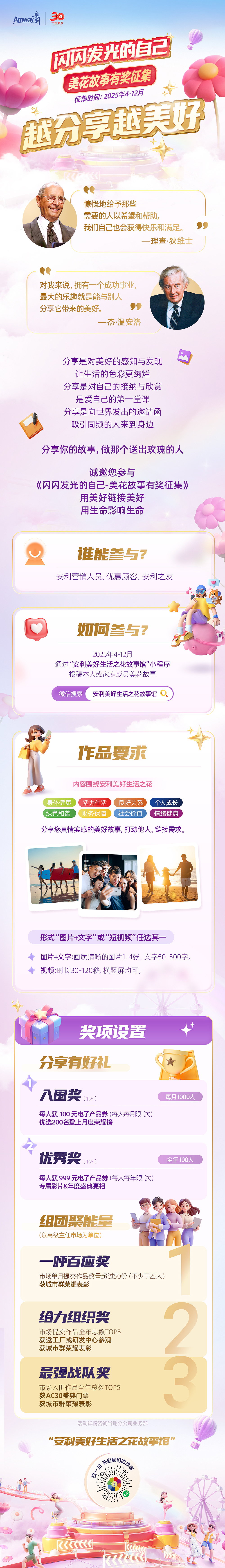 Amway 安利
 闪闪发光的自己
 美花故事有奖征集
 征集时间：2025年4-12月
 越分享越美好
 慷慨地给予那些需要的人以希望和帮助，我们自己也会获得快乐和满足。——理查·狄维士
 对我来说，拥有一个成功事业，最大的乐趣就是能与别人分享它带来的美好。——杰·温安洛
 分享是对美好的感知与发现，让生活的色彩更绚烂
 分享是对自己接纳与欣赏，是爱自己的第一堂课
 分享是向世界发出的邀请函，吸引同频的人来到身边
 分享你的故事，做那个送出玫瑰的人
 诚邀您参与《闪闪发光的自己-美花故事有奖征集》用美好链接美好用生命影响生命
 谁能参与？
 安利营销人员、优惠顾客、安利之友
 如何参与？
 2025年4-12月通过“安利美好生活之花故事馆”小程序投稿本人或家庭成员美花故事
 作品要求
 内容围绕安利美好生活之花
 身体健康 活力生活 良好关系 个人成长 绿色和谐 财务保障 社会价值 情绪健康 分享您真情实感的美好故事,打动他人、链接需求,
形式“图片+文字”或“短视频”任选其一
 图片+文字:画质清晰的照片1-4张, 文字50-500字。
 视频:时长30-120秒, 横竖屏均可。
 奖项设置
 分享有好礼
 入围奖（个人）每月1000人
 每人获 100 元电子产品券 (每人每月限1次)优选200名登上月度荣耀榜
 优秀奖（个人）全年100人
 每人获 999 元电子产品券 (每人每年限1次)专属影片&年度盛典亮相
 组团聚能量（以高级主任市场为单位）
 一呼百应奖
 市场单月提交作品数量超过50份 (不少于25人)获城市群荣耀表彰
 给力组织奖
 市场提交作品全年总数TOP5 获邀工厂或研发中心参观，获城市群荣耀表彰
 最强战队奖
 市场入围作品全年总数TOP5 获AC30盛典门票 获城市群荣耀表彰
活动详情咨询当地分公司业务部
 “安利美好生活之花故事馆”