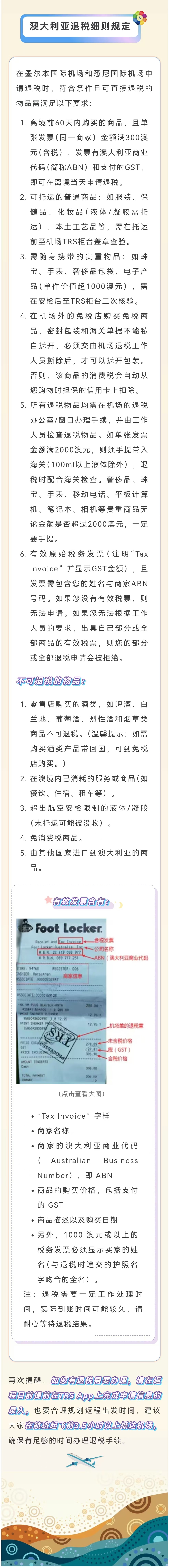 澳大利亚退税细则规定
 在墨尔本国际机场和悉尼国际机场申请退税时，符合条件且可直接退税的物品需满足以下要求：
 1. 离境前60天内购买的商品，且单张发票（同一商家）金额满300澳元（含税），发票有澳大利亚商业代码（简称ABN）和支付的GST，即可在离境当天申请退税。
 2. 可托运的普通商品：如服装、保健品、化妆品（液体/凝胶需托运）、本土工艺品等，需在托运前至机场TRS柜台盖章查验。
 3. 需随身携带的贵重物品：如珠宝、手表、奢侈品包装、电子产品（单件价值超1000澳元），需在安检后至TRS柜台二次核验。
 4. 在机场外的免税店购买免税商品，密封包装和海关单据不能私自拆开，必须交由机场退税工作人员撕除后，才可以拆开包装。否则，该商品的消费税会自动从您购物时担保的信用卡上扣除。
 5. 所有退税物品均需在机场的退税办公室/窗口办理手续，并由工作人员检查退税物品。如单张发票金额满2000澳元，则须手提带入海关（100ml以上液体除外），退税时配合海关检查。奢侈品、珠宝、手表、移动电话、平板计算机、笔记本、相机等贵重商品无论金额是否超过2000澳元，一定要手提。
 6. 有效原始税务发票（注明“Tax Invoice”并显示GST金额），且发票需包含您的姓名与商家ABN号码。如果您没有有效税票，则无法申请。如果您无法根据工作人员的要求，出具自己部分或全部商品的有效税票，则您的部分或全部退税申请会被拒绝。
 不可退税的物品：
 1. 零售店购买的酒类，如啤酒、白兰地、葡萄酒、烈性酒和烟草类商品不可退税。（温馨提示：如需购买酒类产品带回国内，可到免税店购买。）
 2. 在境内已消耗的服务或商品（如餐饮、住宿、租车等）。
 3. 超出航空安检限制的液体/凝胶（未托运可能被没收）。
 4. 免消费税商品。
 5. 由其他国家进口到澳大利亚的商品。
 有效发票含有：含税发票、公司名称、ABN(澳大利亚商业代码)、机场盖的退税章、未含税价格、税（GST）、含税价格
 “Tax Invoice”字样
 商家名称
 商家的澳大利亚商业代码（Australian Business Number），即ABN
 商品的购买价格，包括支付的 GST
 商品描述以及购买日期
 另外，1000 澳元或以上的税务发票必须显示买家的姓名（与退税时递交的护照名字吻合的全名）。
 注：退税需要一定工作处理时间，实际到账时间可能较长，请耐心等待退税结果。
 再次提醒，如您有退税需要办理，请在返程日前提前在TRS App上完成申请信息的录入。也要合理规划返程出发时间，建议大家在航班起飞前3.5小时以上抵达机场，确保有足够的时间办理退税手续。