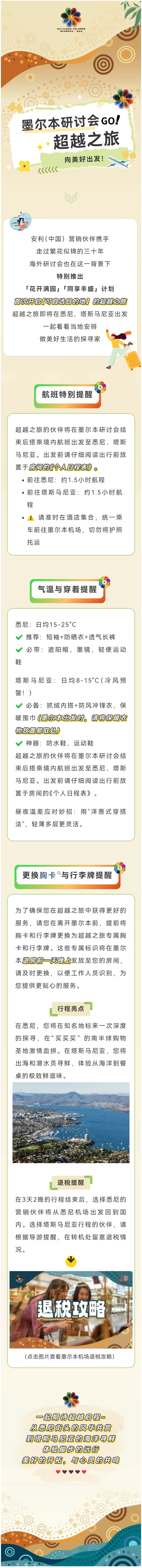 墨尔本研讨会GO！超越之旅
 向美好出发！
 安利（中国）营销伙伴携手走过繁花似锦的三十年，海外研讨会也在这一背景下特别推出「花开满园」「同享丰盛」计划，首次开启[可自选目的地]的超越之旅。超越之旅即将在悉尼、塔斯马尼亚出发，一起看看当地安排，做美好生活的探寻家
 航班特别提醒
超越之旅的伙伴将在墨尔本研讨会结束后搭乘境内航班出发至悉尼、塔斯马尼亚。出发前请仔细阅读出行前放置于房间的《个人日程表》。
前往悉尼:约1.5小时航程
前往塔斯马尼亚:约1.5小时航程
请准时在酒店集合，统一乘车前往墨尔本机场，切勿将护照托运
 气温与穿着提醒
悉尼:日均15-25°C
推荐:短袖+防晒衣+透气长裤
必带:遮阳帽、墨镜、轻便运动鞋
塔斯马尼亚:日均8-15°C(冷风预警!)
必备:抓绒内搭+防风冲锋衣、保暖围巾(墨尔本出发时，请将保暖衣物放置易取处)
神器:防水鞋、运动鞋
超越之旅的伙伴将在墨尔本研讨会结束后搭乘境内航班出发至悉尼、塔斯马尼亚。出发前请仔细阅读出行前放置于房间的《个人日程表》。
昼夜温差应对妙招:用"洋葱式穿搭法"，轻薄多层更灵活。
 更换胸卡与行李牌提醒
为了确保您在超越之旅中获得更好的服务，请您在离开墨尔本前，提前将胸卡和行李牌更换为超越之旅专属胸卡和行李牌。这些专属标识将在墨尔本退房前一天晚上发放至您的房间，请及时更换，以便工作人员识别，为您提供更贴心的服务。
 行程亮点
在悉尼，您将在知名地标来一次深度的探寻，在“买买买”的南半球购物圣地激情血拼。在塔斯马尼亚，您将出海和潜水员寻鲜，体验从海洋到餐桌的极致鲜滋味
 退税提醒
在3天2晚的行程结束后，选择悉尼的营销伙伴将从悉尼机场出发回到国内。选择塔斯马尼亚行程的伙伴，请根据导游提醒，在转机处留意退税情况。
 退税攻略
 一起期待超越启程～从悉尼街头的风华共赏，到塔斯马尼亚的海洋寻鲜，体验脚步的远行，美好的开拓，与心灵的共鸣