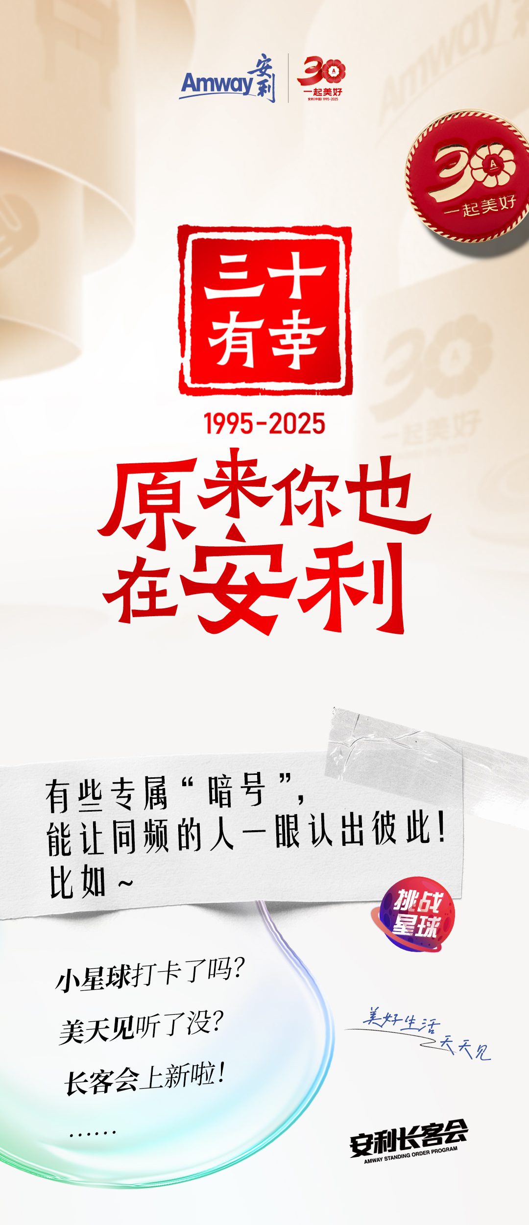 Amway 安利
 30年一起美好
 三十有幸
 安利（中国）1995-2025
 原来你也在安利
 有些专属“暗号”，能让同频的人一眼认出彼此！比如~
 小星球打卡了吗？
 美天见听了没？
 长客会上新啦！
 安利长客会
美好生活天天见
挑战星球