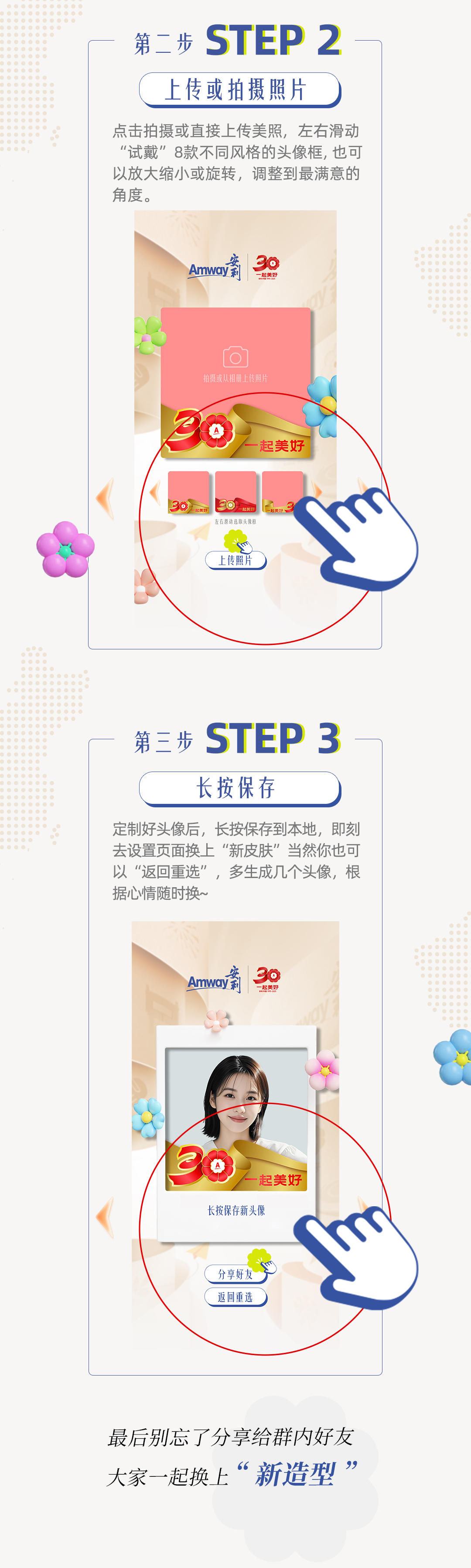 第二步
 上传或拍摄照片
 点击拍摄或直接上传美照，左右滑动“试戴”8款不同风格的头像框, 也可以放大缩小或旋转，调整到最满意的度。
 Amway
 安利
 一起美好
 第三步
 长按保存
 定制好头像后，长按保存到本地，即刻去设置页面换上“新皮肤”当然你也可以“返回重选”，多生成几个头像，根据心情随时换~
 最后别忘了分享给群内好友
 大家一起换上“新造型”
