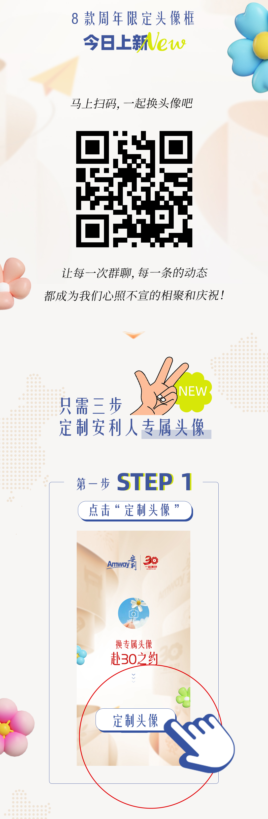 8款周年限定头像框
 今日上新New
 马上扫码，一起换头像吧
 让每一次群聊，每一条的动态
 都成为我们心照不宣的相聚和庆祝！
 只需三步
 定制安利人专属头像
 第一步 STEP 1
 点击“定制头像”
 换专属头像
 赴30之约
 定制头像