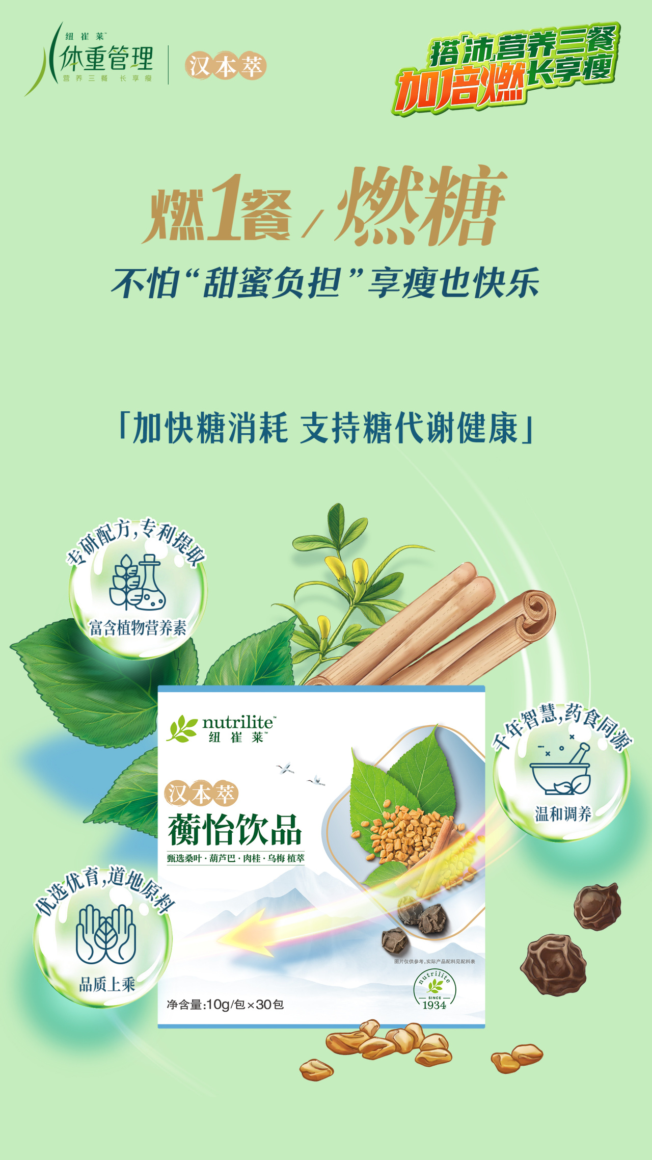 纽崔莱体重管理
 汉本萃
 燃1餐/燃糖
 不怕“甜蜜负担”享瘦也快乐
 「加快糖消耗 支持糖代谢健康」
 nutrilite纽崔莱
 汉本萃
 蘅怡饮品
 净含量：10g/包×30包
专研配方，专利提取，富含植物营养素
千年智慧，药食同源，温和调养
优选优育，道地原料，品质上乘