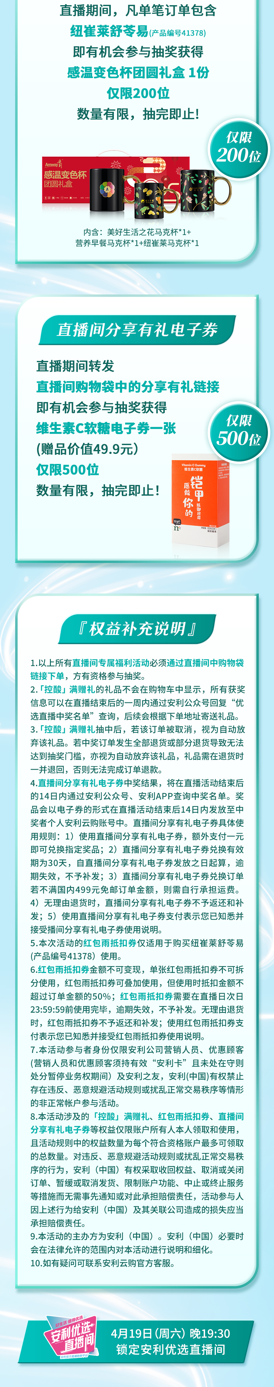直播期间，凡单笔订单包含纽崔莱舒苓易（产品编号41378）
 即有机会参与抽奖获得感温变色杯团圆礼盒1份
 仅限200位
 数量有限，抽完即止！
 内含：美好生活之花马克杯*1+营养早餐马克杯*1+纽崔莱马克杯*1
 直播间分享有礼电子券
 直播期间转发直播间购物袋中的分享有礼链接
 即有机会参与抽奖获得维生素C软糖电子券一张（赠品价值49.9元）
 仅限500位
 数量有限，抽完即止！
 权益补充说明
 以上所有直播间专属福利活动必须通过直播间中购物袋链接下单，方有资格参与抽奖。
 控酸满赠礼的礼品不会在购物车中显示，所有获奖信息可以在直播结束后的一周内通过安利公众号回复“优选直播间名单”查询，后续会根据下单地址寄送礼品。
 控酸满赠礼抽中后，若该订单被取消，视为自动放弃该礼品。若中奖订单发生全部退货或部分退货导致无法达到抽奖门槛，亦视为自动放弃该礼品，礼品需在退货时一并退回，否则无法完成订单退款。
 直播间分享有礼电子券中奖结果，将在直播活动结束后的14日内通过安利公众号、安利APP查询中奖名单。奖品会以电子券的形式在直播活动结束后14日内发放至中奖者个人安利云购账号中。直播间分享有礼电子券具体使用规则：1）使用直播间分享有礼电子券，额外支付一元即可兑换指定奖品；2）直播间分享有礼电子券兑换有效期为30天，自直播间分享有礼电子券发放之日起算，逾期失效，不予补发；3）直播间分享有礼电子券兑换订单若不满国内499元免邮订单金额，则需自行承担运费。4）无理由退货时，直播间分享有礼电子券不予返还和补发；5）使用直播间分享有礼电子券支付表示您已知悉并接受直播间分享有礼电子券使用说明。
 本次活动的红包雨抵扣券仅适用于购买纽崔莱舒苓易（产品编号41378）使用。
 红包雨抵扣券金额不可变现，单张红包雨抵扣券不可拆分使用，红包雨抵扣券可叠加使用，但使用时抵扣金额不超过订单金额的50%；红包雨抵扣券需要在直播日次日23:59:59前使用完毕，逾期失效，不予补发。无理由退货时，红包雨抵扣券不予返还和补发；使用红包雨抵扣券支付表示您已知悉并接受红包雨抵扣券使用说明。
 本活动参与者身份仅限安利公司营销人员、优惠顾客（营销人员和优惠顾客须持有效“安利卡”且未处在守则处分暂停业务权期间）及安利之友，安利(中国)有权禁止存在违反、恶意规避活动规则或扰乱正常交易秩序等情形的非正常帐户参与活动。
 本活动涉及的“控酸”满赠礼、红包雨抵扣券、直播间分享有礼电子券等权益仅限账户所有人本人领取和使用，且活动规则中的权益数量为每个符合资格账户最多可领取的总数量。对违反、恶意规避活动规则或扰乱正常交易秩序的行为，安利（中国）有权采取收回权益、取消或关闭订单、暂缓或取消发货、限制账户功能、中止或终止服务等措施而无需事先通知或对此承担赔偿责任，活动参与人因上述行为给安利（中国）及其关联公司造成的损失应当承担赔偿责任。
 本活动的主办方为安利（中国）。安利（中国）必要时会在法律允许的范围内对本活动进行说明和细化。
 如有疑问可联系安利云购官方客服。
 安利优选直播间
 4月19日（周六）晚19:30
 锁定安利优选直播间