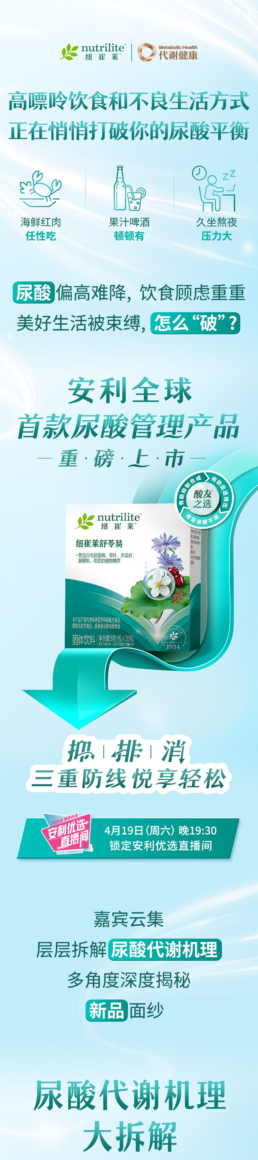 nutrilite
 代谢健康
 高嘌呤饮食和不良生活方式正在悄悄打破你的尿酸平衡
 海鲜红肉任性吃
 果汁啤酒顿顿有
 久坐熬夜压力大
 尿酸偏高难降，饮食顾虑重重
 美好生活被束缚，怎么“破”？
 安利全球首款尿酸管理产品
 重·磅·上·市
 nutrilite
 纽崔莱舒苓易
 抑排消三重防线悦享轻松
 4月19日（周六）晚19:30锁定安利优选直播间
 嘉宾云集层层拆解尿酸代谢机理
 多角度深度揭秘
 新品面纱
 尿酸代谢机理大拆解