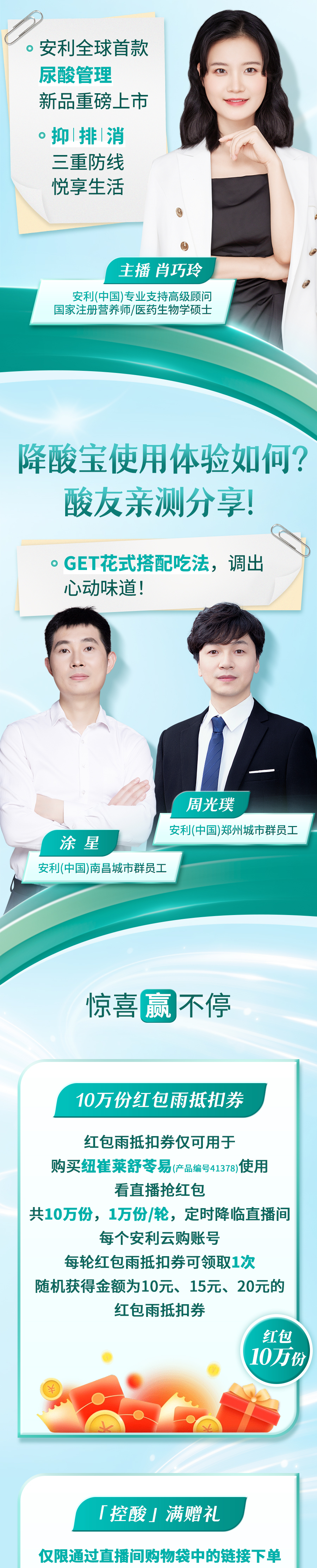 安利全球首款尿酸管理新品重磅上市
 抑排消三重防线悦享生活
 主播肖巧玲
 安利(中国)专业支持高级顾问国家注册营养师/医药生物学硕士
 降酸宝使用体验如何？酸友亲测分享！
 GET花式搭配吃法，调出心动味道！
 周光璞
 安利(中国)郑州城市群员工
 涂星
 安利(中国)南昌城市群员工
 惊喜赢不停
 10万份红包雨抵扣券
 红包雨抵扣券仅可用于购买纽崔莱舒苓易(产品编号41378)使用看直播抢红包共10万份，1万份/轮，定时降临直播间每个安利云购账号每轮红包雨抵扣券可领取1次随机获得金额为10元、15元、20元的红包雨抵扣券
 控酸满赠礼