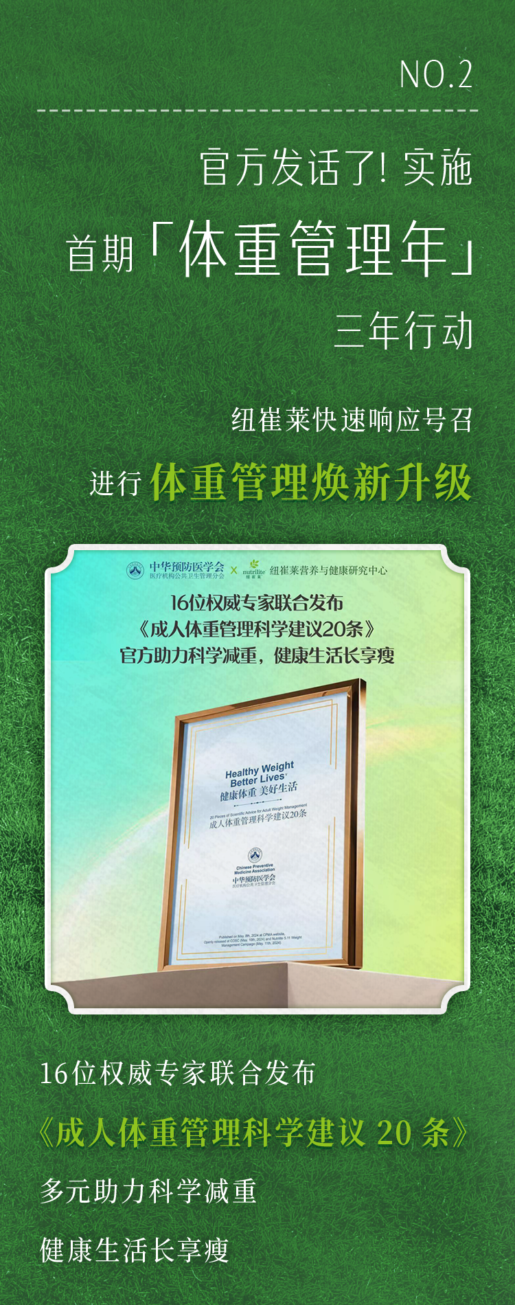 NO.2
 官方发话了！实施
 首期「体重管理年」
 三年行动
 纽崔莱快速响应号召
 进行体重管理焕新升级
 中华预防医学会 X 纽崔莱营养与健康研究中心
 16位权威专家联合发布《成人体重管理科学建议20条》官方助力科学减重，健康生活长享瘦
 Healthy Weight Better Lives 健康体重美好生活
 16位权威专家联合发布《成人体重管理科学建议20条》多元助力科学减重健康生活长享瘦