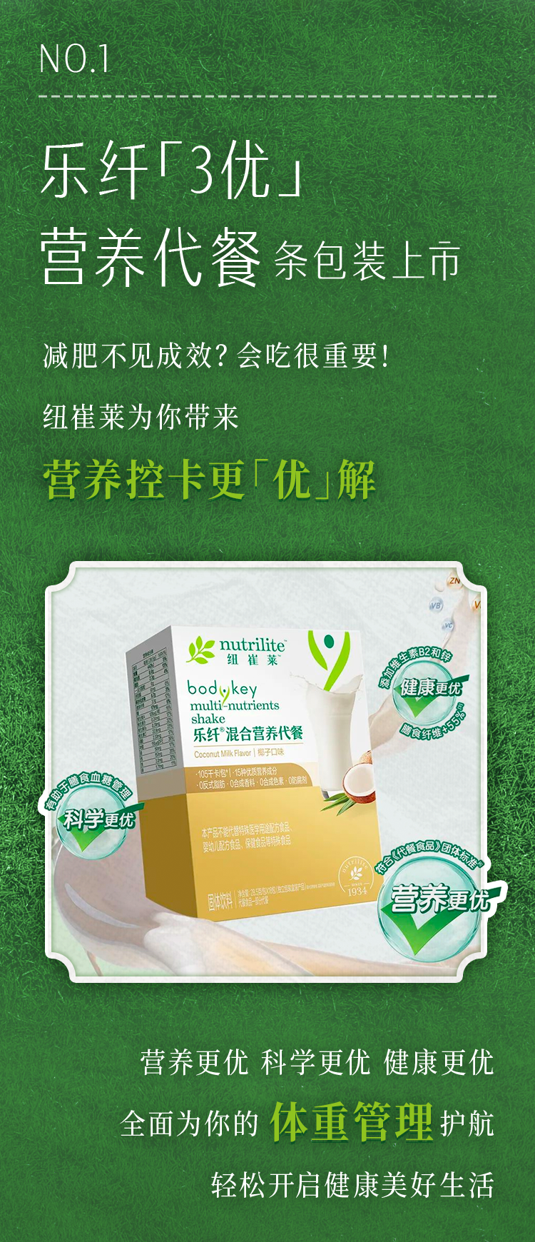 NO.1
 乐纤「3优」营养代餐条包装上市
 减肥不见成效？会吃很重要！
 纽崔莱为你带来
 营养控卡更「优」解
 nutrilite纽崔莱
 bodykey multi-nutrients shake
 乐纤混合营养代餐
 Coconut Milk Flavor | 椰子口味
 营养更优 科学更优 健康更优
 全面为你的体重管理护航
 轻松开启健康美好生活