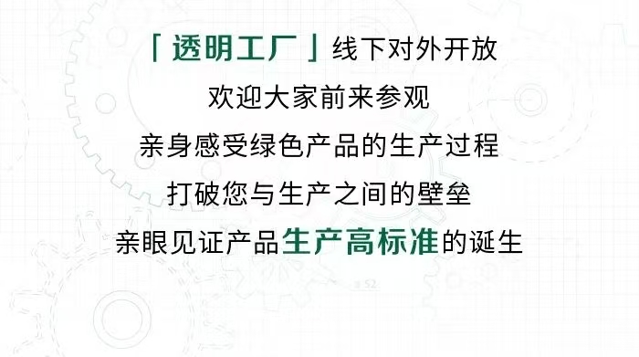 「透明工厂」线下对外开放
 欢迎大家前来参观
 亲身感受绿色产品的生产过程
 打破您与生产之间的壁垒
 亲眼见证产品生产高标准的诞生