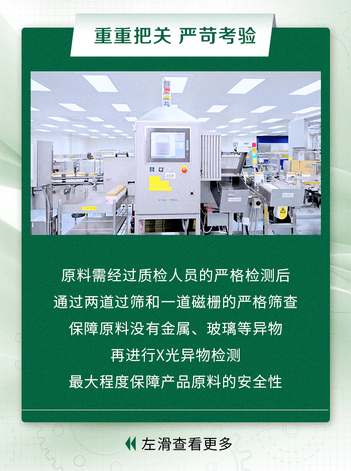 重重把关严苛考验
原料需经过质检人员的严格检测后
通过两道过筛和一道磁栅的严格筛查
保障原料没有金属、玻璃等异物
再进行X光异物检测
最大程度保障产品原料的安全性