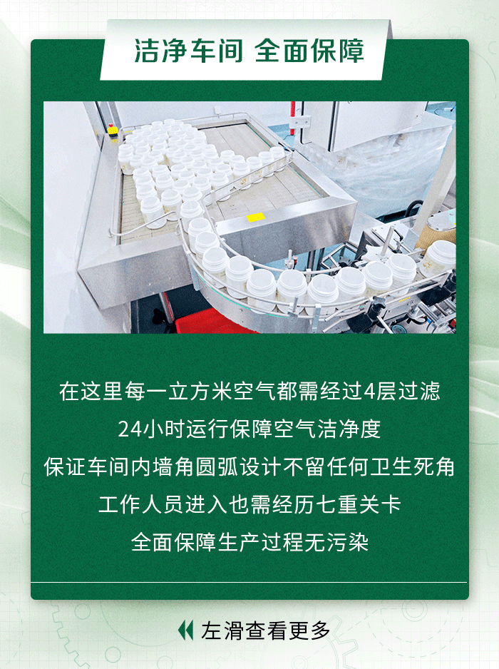 洁净车间 全面保障
在这里每一立方米空气都需经过4层过滤
24小时运行保障空气洁净度
保证车间内墙角圆弧设计不留任何卫生死角
工作人员进入也需经历七重关卡
全面保障生产过程无污染