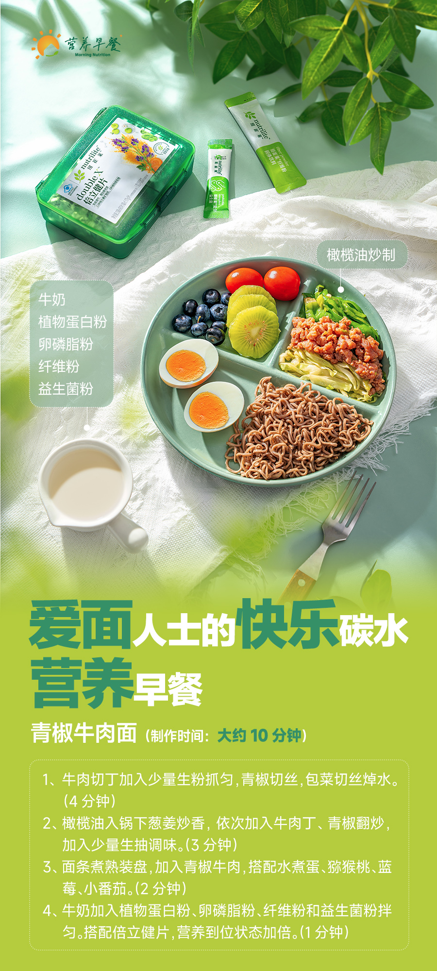 营养早餐
 牛奶
 植物蛋白粉
 卵磷脂粉
 纤维粉
 益生菌粉
 橄榄油炒制
 爱面人士的快乐碳水营养早餐
 青椒牛肉面（制作时间：大约 10 分钟）
 1、牛肉切丁加入少量生粉抓匀，青椒切丝，包菜切丝焯水。（4 分钟）
 2、橄榄油入锅下葱姜炒香，依次加入牛肉丁、青椒翻炒，加入少量生抽调味。（3 分钟）
 3、面条煮熟装盘，加入青椒牛肉，搭配水煮蛋、猕猴桃、蓝莓、小番茄。（2 分钟）
 4、牛奶加入植物蛋白粉、卵磷脂粉、纤维粉和益生菌粉拌匀。搭配倍立健片，营养到位状态加倍。（1 分钟）
 Morning Nutrition