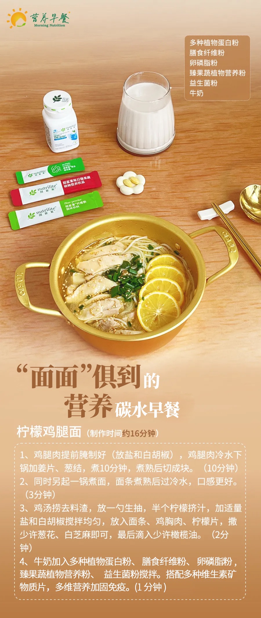 营养早餐
 多种植物蛋白粉、膳食纤维粉、卵磷脂粉、臻果蔬植物营养粉、益生菌粉、牛奶
 “面面”俱到的营养碳水早餐
 柠檬鸡腿面（制作时间约16分钟）
 1、鸡腿肉提前腌制好（放盐和白胡椒），鸡腿肉冷水下锅加姜片、葱结，煮10分钟，煮熟后切成块。（10分钟）
 2、同时另起一锅煮面，面条煮熟后过冷水，口感更好。（3分钟）
 3、鸡汤捞去料渣，放一勺生抽，半个柠檬挤汁，加适量盐和白胡椒搅拌均匀，放入面条、鸡胸肉、柠檬片，撒少许葱花、白芝麻即可，最后滴入少许橄榄油。（2分钟）
 4、牛奶加入多种植物蛋白粉、膳食纤维粉、卵磷脂粉、臻果蔬植物营养粉、益生菌粉搅拌。搭配多种维生素矿物质片，多维营养加固免疫。（1分钟）
Morning Nutrition