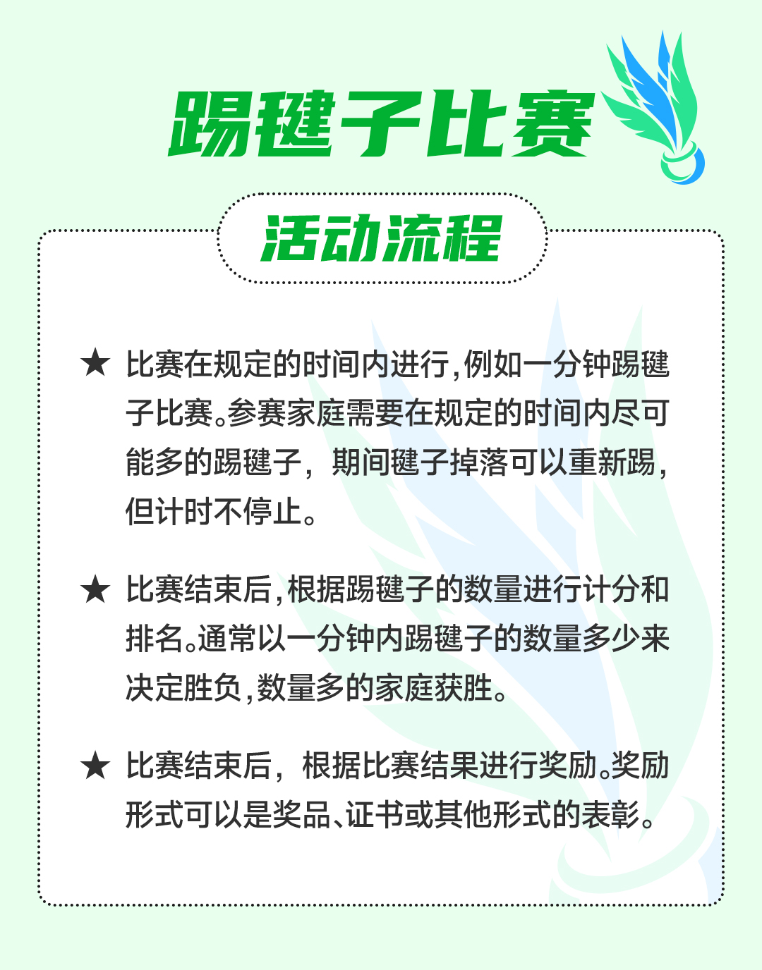 踢毽子比赛
 活动流程
 比赛在规定的时间内进行，例如一分钟踢毽子比赛。参赛家庭需要在规定的时间内尽可能多的踢毽子，期间毽子掉落可以重新踢，但计时不停止。
 比赛结束后，根据踢毽子的数量进行计分和排名。通常以一分钟内踢毽子的数量多少来决定胜负，数量多的家庭获胜。
 比赛结束后，根据比赛结果进行奖励。奖励形式可以是奖品、证书或其他形式的表彰。
