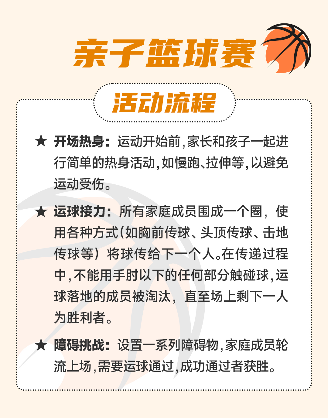 亲子篮球赛
 活动流程
 开场热身：运动开始前，家长和孩子一起进行简单的热身活动，如慢跑、拉伸等，以避免运动受伤。
 运球接力：所有家庭成员围成一个圈，使用各种方式（如胸前传球、头顶传球、击地传球等）将球传给下一个人。在传递过程中，不能用手肘以下的任何部分触碰球，运球落地的成员被淘汰，直至场上剩下一人为止。
 障碍挑战：设置一系列障碍物，家庭成员轮流上场，需要运球通过，成功通过者获胜。